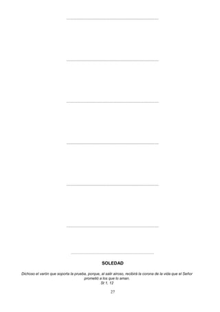 ..........................................................................................
..........................................................................................
..........................................................................................
..........................................................................................
..........................................................................................
..........................................................................................
..........................................................................................
SOLEDAD
Dichoso el varón que soporta la prueba, porque, al salir airoso, recibirá la corona de la vida que el Señor
prometió a los que lo aman.
St 1, 12
27
 