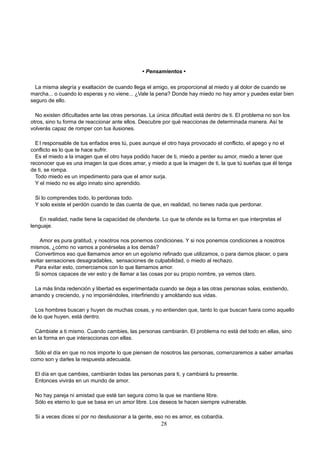 • Pensamientos •
La misma alegría y exaltación de cuando llega el amigo, es proporcional al miedo y al dolor de cuando se
marcha... o cuando lo esperas y no viene... ¿Vale la pena? Donde hay miedo no hay amor y puedes estar bien
seguro de ello.
No existen dificultades ante las otras personas. La única dificultad está dentro de ti. El problema no son los
otros, sino tu forma de reaccionar ante ellos. Descubre por qué reaccionas de determinada manera. Así te
volverás capaz de romper con tus ilusiones.
E l responsable de tus enfados eres tú, pues aunque el otro haya provocado el conflicto, el apego y no el
conflicto es lo que te hace sufrir.
Es el miedo a la imagen que el otro haya podido hacer de ti, miedo a perder su amor, miedo a tener que
reconocer que es una imagen la que dices amar, y miedo a que la imagen de ti, la que tú sueñas que él tenga
de ti, se rompa.
Todo miedo es un impedimento para que el amor surja.
Y el miedo no es algo innato sino aprendido.
Si lo comprendes todo, lo perdonas todo.
Y solo existe el perdón cuando te das cuenta de que, en realidad, no tienes nada que perdonar.
En realidad, nadie tiene la capacidad de ofenderte. Lo que te ofende es la forma en que interpretas el
lenguaje.
Amor es pura gratitud, y nosotros nos ponemos condiciones. Y si nos ponemos condiciones a nosotros
mismos, ¿cómo no vamos a ponérselas a los demás?
Convertimos eso que llamamos amor en un egoísmo refinado que utilizamos, o para darnos placer, o para
evitar sensaciones desagradables, sensaciones de culpabilidad, o miedo al rechazo.
Para evitar esto, comerciamos con lo que llamamos amor.
Si somos capaces de ver esto y de llamar a las cosas por su propio nombre, ya vemos claro.
La más linda redención y libertad es experimentada cuando se deja a las otras personas solas, existiendo,
amando y creciendo, y no imponiéndoles, interfiriendo y amoldando sus vidas.
Los hombres buscan y huyen de muchas cosas, y no entienden que, tanto lo que buscan fuera como aquello
de lo que huyen, está dentro.
Cámbiate a ti mismo. Cuando cambies, las personas cambiarán. El problema no está del todo en ellas, sino
en la forma en que interaccionas con ellas.
Sólo el día en que no nos importe lo que piensen de nosotros las personas, comenzaremos a saber amarlas
como son y darles la respuesta adecuada.
El día en que cambies, cambiarán todas las personas para ti, y cambiará tu presente.
Entonces vivirás en un mundo de amor.
No hay pareja ni amistad que esté tan segura como la que se mantiene libre.
Sólo es eterno lo que se basa en un amor libre. Los deseos te hacen siempre vulnerable.
Si a veces dices sí por no desilusionar a la gente, eso no es amor, es cobardía.
28
 