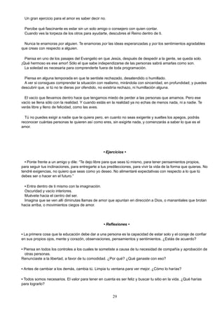 Un gran ejercicio para el amor es saber decir no.
Percibe qué fascinante es estar sin un solo amigo o consejero con quien contar.
Cuando ves la torpeza de los otros para ayudarte, descubres el Reino dentro de ti.
Nunca te enamoras por alguien. Te enamoras por las ideas esperanzadas y por los sentimientos agradables
que creas con respecto a alguien.
Piensa en uno de los pasajes del Evangelio en que Jesús, después de despedir a la gente, se queda solo.
¡Qué hermoso es ese amor! Sólo el que sabe independizarse de las personas sabrá amarlas como son.
La soledad es necesaria para comprenderte fuera de toda programación.
Piensa en alguna temporada en que te sentiste rechazado, desatendido o humillado.
A ver si consigues comprender la situación con realismo, mirándola con sinceridad, en profundidad; y puedes
descubrir que, si tú no te dieras por ofendido, no existiría rechazo, ni humillación alguna.
El vacío que llevamos dentro hace que tengamos miedo de perder a las personas que amamos. Pero ese
vacío se llena sólo con la realidad. Y cuando estás en la realidad ya no echas de menos nada, ni a nadie. Te
verás libre y lleno de felicidad, como las aves.
Tú no puedes exigir a nadie que te quiera pero, en cuanto no seas exigente y sueltes los apegos, podrás
reconocer cuántas personas te quieren así como eres, sin exigirte nada, y comenzarás a saber lo que es el
amor.
• Ejercicios •
• Ponte frente a un amigo y dile: “Te dejo libre para que seas tú mismo, para tener pensamientos propios,
para seguir tus inclinaciones, para entregarte a tus predilecciones, para vivir la vida de la forma que quieras. No
tendré exigencias, no quiero que seas como yo deseo. No alimentaré expectativas con respecto a lo que tú
debes ser o hacer en el futuro.”
• Entra dentro de ti mismo con la imaginación.
Oscuridad y vacío interiores.
Muévete hacia el centro del ser.
Imagina que se ven allí diminutas llamas de amor que apuntan en dirección a Dios, o manantiales que brotan
hacia arriba, o movimientos ciegos de amor.
• Reflexiones •
• La primera cosa que la educación debe dar a una persona es la capacidad de estar solo y el coraje de confiar
en sus propios ojos, mente y corazón, observaciones, pensamientos y sentimientos. ¿Estás de acuerdo?
• Piensa en todos los controles a los cuales te sometiste a causa de tu necesidad de compañía y aprobación de
otras personas.
Renunciaste a la libertad, a favor de tu comodidad. ¿Por qué? ¿Qué ganaste con eso?
• Antes de cambiar a los demás, cambia tú. Limpia tu ventana para ver mejor. ¿Cómo lo harías?
• Todos somos necesarios. El valor para tener en cuenta es ser feliz y buscar tu sitio en la vida. ¿Qué harías
para lograrlo?
29
 