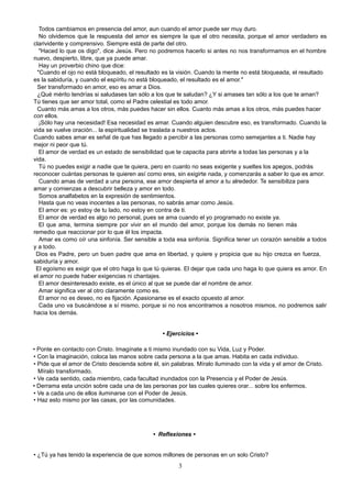 Todos cambiamos en presencia del amor, aun cuando el amor puede ser muy duro.
No olvidemos que la respuesta del amor es siempre la que el otro necesita, porque el amor verdadero es
clarividente y comprensivo. Siempre está de parte del otro.
"Haced lo que os digo", dice Jesús. Pero no podremos hacerlo si antes no nos transformamos en el hombre
nuevo, despierto, libre, que ya puede amar.
Hay un proverbio chino que dice:
"Cuando el ojo no está bloqueado, el resultado es la visión. Cuando la mente no está bloqueada, el resultado
es la sabiduría, y cuando el espíritu no está bloqueado, el resultado es el amor."
Ser transformado en amor, eso es amar a Dios.
¿Qué mérito tendrías si saludases tan sólo a los que te saludan? ¿Y si amases tan sólo a los que te aman?
Tú tienes que ser amor total, como el Padre celestial es todo amor.
Cuanto más amas a los otros, más puedes hacer sin ellos. Cuanto más amas a los otros, más puedes hacer
con ellos.
¡Sólo hay una necesidad! Esa necesidad es amar. Cuando alguien descubre eso, es transformado. Cuando la
vida se vuelve oración... la espiritualidad se traslada a nuestros actos.
Cuando sabes amar es señal de que has llegado a percibir a las personas como semejantes a ti. Nadie hay
mejor ni peor que tú.
El amor de verdad es un estado de sensibilidad que te capacita para abrirte a todas las personas y a la
vida.
Tú no puedes exigir a nadie que te quiera, pero en cuanto no seas exigente y sueltes los apegos, podrás
reconocer cuántas personas te quieren así como eres, sin exigirte nada, y comenzarás a saber lo que es amor.
Cuando amas de verdad a una persona, ese amor despierta el amor a tu alrededor. Te sensibiliza para
amar y comienzas a descubrir belleza y amor en todo.
Somos analfabetos en la expresión de sentimientos.
Hasta que no veas inocentes a las personas, no sabrás amar como Jesús.
El amor es: yo estoy de tu lado, no estoy en contra de ti.
El amor de verdad es algo no personal, pues se ama cuando el yo programado no existe ya.
El que ama, termina siempre por vivir en el mundo del amor, porque los demás no tienen más
remedio que reaccionar por lo que él los impacta.
Amar es como oír una sinfonía. Ser sensible a toda esa sinfonía. Significa tener un corazón sensible a todos
y a todo.
Dios es Padre, pero un buen padre que ama en libertad, y quiere y propicia que su hijo crezca en fuerza,
sabiduría y amor.
El egoísmo es exigir que el otro haga lo que tú quieras. El dejar que cada uno haga lo que quiera es amor. En
el amor no puede haber exigencias ni chantajes.
El amor desinteresado existe, es el único al que se puede dar el nombre de amor.
Amar significa ver al otro claramente como es.
El amor no es deseo, no es fijación. Apasionarse es el exacto opuesto al amor.
Cada uno va buscándose a sí mismo, porque si no nos encontramos a nosotros mismos, no podremos salir
hacia los demás.
• Ejercicios •
• Ponte en contacto con Cristo. Imagínate a ti mismo inundado con su Vida, Luz y Poder.
• Con la imaginación, coloca las manos sobre cada persona a la que amas. Habita en cada individuo.
• Pide que el amor de Cristo descienda sobre él, sin palabras. Míralo iluminado con la vida y el amor de Cristo.
Míralo transformado.
• Ve cada sentido, cada miembro, cada facultad inundados con la Presencia y el Poder de Jesús.
• Derrama esta unción sobre cada una de las personas por las cuales quieres orar... sobre los enfermos.
• Ve a cada uno de ellos iluminarse con el Poder de Jesús.
• Haz esto mismo por las casas, por las comunidades.
• Reflexiones •
• ¿Tú ya has tenido la experiencia de que somos millones de personas en un solo Cristo?
3
 