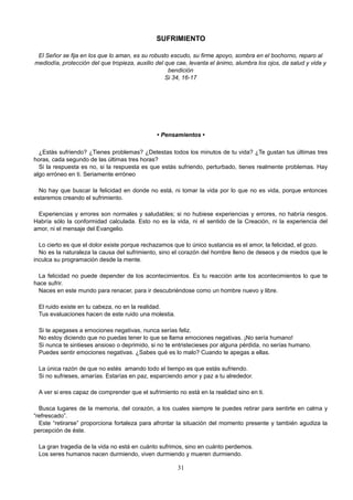 SUFRIMIENTO
El Señor se fija en los que lo aman, es su robusto escudo, su firme apoyo, sombra en el bochorno, reparo al
mediodía, protección del que tropieza, auxilio del que cae, levanta el ánimo, alumbra los ojos, da salud y vida y
bendición
Si 34, 16-17
• Pensamientos •
¿Estás sufriendo? ¿Tienes problemas? ¿Detestas todos los minutos de tu vida? ¿Te gustan tus últimas tres
horas, cada segundo de las últimas tres horas?
Si la respuesta es no, si la respuesta es que estás sufriendo, perturbado, tienes realmente problemas. Hay
algo erróneo en ti. Seriamente erróneo
No hay que buscar la felicidad en donde no está, ni tomar la vida por lo que no es vida, porque entonces
estaremos creando el sufrimiento.
Experiencias y errores son normales y saludables; si no hubiese experiencias y errores, no habría riesgos.
Habría sólo la conformidad calculada. Esto no es la vida, ni el sentido de la Creación, ni la experiencia del
amor, ni el mensaje del Evangelio.
Lo cierto es que el dolor existe porque rechazamos que lo único sustancia es el amor, la felicidad, el gozo.
No es la naturaleza la causa del sufrimiento, sino el corazón del hombre lleno de deseos y de miedos que le
inculca su programación desde la mente.
La felicidad no puede depender de los acontecimientos. Es tu reacción ante los acontecimientos lo que te
hace sufrir.
Naces en este mundo para renacer, para ir descubriéndose como un hombre nuevo y libre.
El ruido existe en tu cabeza, no en la realidad.
Tus evaluaciones hacen de este ruido una molestia.
Si te apegases a emociones negativas, nunca serías feliz.
No estoy diciendo que no puedas tener lo que se llama emociones negativas. ¡No sería humano!
Si nunca te sintieses ansioso o deprimido, si no te entristecieses por alguna pérdida, no serías humano.
Puedes sentir emociones negativas. ¿Sabes qué es lo malo? Cuando te apegas a ellas.
La única razón de que no estés amando todo el tiempo es que estás sufriendo.
Si no sufrieses, amarías. Estarías en paz, esparciendo amor y paz a tu alrededor.
A ver si eres capaz de comprender que el sufrimiento no está en la realidad sino en ti.
Busca lugares de la memoria, del corazón, a los cuales siempre te puedes retirar para sentirte en calma y
“refrescado”.
Este “retirarse” proporciona fortaleza para afrontar la situación del momento presente y también agudiza la
percepción de éste.
La gran tragedia de la vida no está en cuánto sufrimos, sino en cuánto perdemos.
Los seres humanos nacen durmiendo, viven durmiendo y mueren durmiendo.
31
 