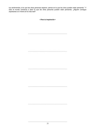 tus sentimientos; di lo que las otras personas esperan; piensa en lo que los otros pueden estar pensando.” Y
todo el mundo comienza a decir lo que las otras personas pueden estar pensando. ¿Alguien consigue
expresarse a sí mismo en la vida real?
• Para tu inspiración •
..........................................................................................
..........................................................................................
..........................................................................................
..........................................................................................
..........................................................................................
..........................................................................................
33
 