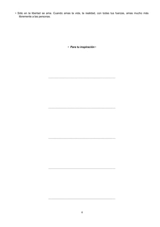 • Sólo en la libertad se ama. Cuando amas la vida, la realidad, con todas tus fuerzas, amas mucho más
libremente a las personas.
• Para tu inspiración •
..........................................................................................
..........................................................................................
..........................................................................................
..........................................................................................
..........................................................................................
4
 