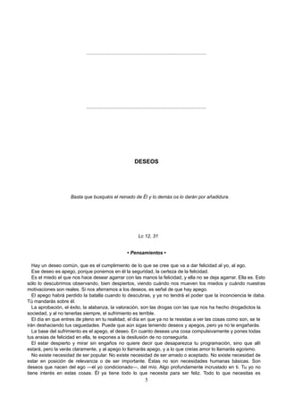 ..........................................................................................
..........................................................................................
DESEOS
Basta que busquéis el reinado de Él y lo demás os lo darán por añadidura.
Lc 12, 31
• Pensamientos •
Hay un deseo común, que es el cumplimiento de lo que se cree que va a dar felicidad al yo, al ego.
Ese deseo es apego, porque ponemos en él la seguridad, la certeza de la felicidad.
Es el miedo el que nos hace desear agarrar con las manos la felicidad, y ella no se deja agarrar. Ella es. Esto
sólo lo descubrimos observando, bien despiertos, viendo cuándo nos mueven los miedos y cuándo nuestras
motivaciones son reales. Si nos aferramos a los deseos, es señal de que hay apego.
El apego habrá perdido la batalla cuando lo descubras, y ya no tendrá el poder que la inconciencia le daba.
Tú mandarás sobre él.
La aprobación, el éxito, la alabanza, la valoración, son las drogas con las que nos ha hecho drogadictos la
sociedad, y al no tenerlas siempre, el sufrimiento es terrible.
El día en que entres de pleno en tu realidad, el día en que ya no te resistas a ver las cosas como son, se te
irán deshaciendo tus ceguedades. Puede que aún sigas teniendo deseos y apegos, pero ya no te engañarás.
La base del sufrimiento es el apego, el deseo. En cuanto deseas una cosa compulsivamente y pones todas
tus ansias de felicidad en ella, te expones a la desilusión de no conseguirla.
El estar despierto y mirar sin engaños no quiere decir que desaparezca tu programación, sino que allí
estará, pero la verás claramente, y al apego lo llamarás apego, y a lo que creías amor lo llamarás egoísmo.
No existe necesidad de ser popular. No existe necesidad de ser amado o aceptado. No existe necesidad de
estar en posición de relevancia o de ser importante. Éstas no son necesidades humanas básicas. Son
deseos que nacen del ego —el yo condicionado—, del mío. Algo profundamente incrustado en ti. Tu yo no
tiene interés en estas cosas. Él ya tiene todo lo que necesita para ser feliz. Todo lo que necesitas es
5
 