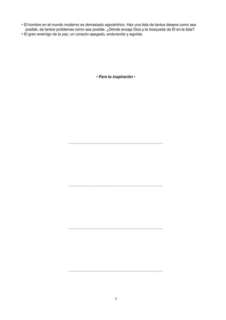 • El hombre en el mundo moderno es demasiado egocéntrico. Haz una lista de tantos deseos como sea
posible, de tantos problemas como sea posible. ¿Dónde encaja Dios y la búsqueda de Él en la lista?
• El gran enemigo de la paz: un corazón apegado, endurecido y egoísta.
• Para tu inspiración •
..........................................................................................
..........................................................................................
..........................................................................................
..........................................................................................
7
 