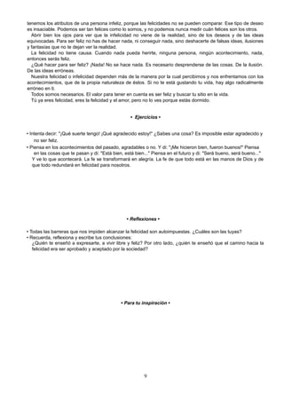 tenemos los atributos de una persona infeliz, porque las felicidades no se pueden comparar. Ese tipo de deseo
es insaciable. Podemos ser tan felices como lo somos, y no podemos nunca medir cuán felices son los otros.
Abrir bien los ojos para ver que la infelicidad no viene de la realidad, sino de los deseos y de las ideas
equivocadas. Para ser feliz no has de hacer nada, ni conseguir nada, sino deshacerte de falsas ideas, ilusiones
y fantasías que no te dejan ver la realidad.
La felicidad no tiene causa. Cuando nada pueda herirte, ninguna persona, ningún acontecimiento, nada,
entonces serás feliz.
¿Qué hacer para ser feliz? ¡Nada! No se hace nada. Es necesario desprenderse de las cosas. De la ilusión.
De las ideas erróneas.
Nuestra felicidad o infelicidad dependen más de la manera por la cual percibimos y nos enfrentamos con los
acontecimientos, que de la propia naturaleza de éstos. Si no te está gustando tu vida, hay algo radicalmente
erróneo en ti.
Todos somos necesarios. El valor para tener en cuenta es ser feliz y buscar tu sitio en la vida.
Tú ya eres felicidad, eres la felicidad y el amor, pero no lo ves porque estás dormido.
• Ejercicios •
• Intenta decir: "¡Qué suerte tengo! ¡Qué agradecido estoy!" ¿Sabes una cosa? Es imposible estar agradecido y
no ser feliz.
• Piensa en los acontecimientos del pasado, agradables o no. Y di: "¡Me hicieron bien, fueron buenos!" Piensa
en las cosas que te pasan y di: "Está bien, está bien..." Piensa en el futuro y di: "Será bueno, será bueno..."
Y ve lo que acontecerá. La fe se transformará en alegría. La fe de que todo está en las manos de Dios y de
que todo redundará en felicidad para nosotros.
• Reflexiones •
• Todas las barreras que nos impiden alcanzar la felicidad son autoimpuestas. ¿Cuáles son las tuyas?
• Recuerda, reflexiona y escribe tus conclusiones:
¿Quién te enseñó a expresarte, a vivir libre y feliz? Por otro lado, ¿quién te enseñó que el camino hacia la
felicidad era ser aprobado y aceptado por la sociedad?
• Para tu inspiración •
9
 