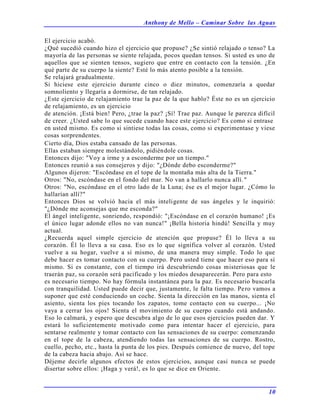 Anthony de Mello – Caminar Sobre las Aguas
10
El ejercicio acabó.
¿Qué sucedió cuando hizo el ejercicio que propuse? ¿Se sintió relajado o tenso? La
mayoría de las personas se siente relajada, pocos quedan tensos. Si usted es uno de
aquellos que se sienten tensos, sugiero que entre en contacto con la tensión. ¿En
qué parte de su cuerpo la siente? Esté lo más atento posible a la tensión.
Se relajará gradualmente.
Si hiciese este ejercicio durante cinco o diez minutos, comenzaría a quedar
somnoliento y llegaría a dormirse, de tan relajado.
¿Este ejercicio de relajamiento trae la paz de la que hablo? Éste no es un ejercicio
de relajamiento, es un ejercicio
de atención. ¡Está bien! Pero, ¿trae la paz? ¡Sí! Trae paz. Aunque le parezca difícil
de creer. ¿Usted sabe lo que sucede cuando hace este ejercicio? Es como si entrase
en usted mismo. Es como si sintiese todas las cosas, como si experimentase y viese
cosas sorprendentes.
Cierto día, Dios estaba cansado de las personas.
Ellas estaban siempre molestándolo, pidiéndole cosas.
Entonces dijo: "Voy a irme y a esconderme por un tiempo."
Entonces reunió a sus consejeros y dijo: "¿Dónde debo esconderme?"
Algunos dijeron: "Escóndase en el tope de la montaña más alta de la Tierra."
Otros: "No, escóndase en el fondo del mar. No van a hallarlo nunca allí."
Otros: "No, escóndase en el otro lado de la Luna; ése es el mejor lugar. ¿Cómo lo
hallarían allí?"
Entonces Dios se volvió hacia el más inteligente de sus ángeles y le inquirió:
"¿Dónde me aconsejas que me esconda?"
El ángel inteligente, sonriendo, respondió: "¡Escóndase en el corazón humano! ¡Es
el único lugar adonde ellos no van nunca!" ¡Bella historia hindú! Sencilla y muy
actual.
¿Recuerda aquel simple ejercicio de atención que propuse? Él lo lleva a su
corazón. Él lo lleva a su casa. Eso es lo que significa volver al corazón. Usted
vuelve a su hogar, vuelve a sí mismo, de una manera muy simple. Todo lo que
debe hacer es tomar contacto con su cuerpo. Pero usted tiene que hacer eso para sí
mismo. Si es constante, con el tiempo irá descubriendo cosas misteriosas que le
traerán paz, su corazón será pacificado y los miedos desaparecerán. Pero para esto
es necesario tiempo. No hay fórmula instantánea para la paz. Es necesario buscarla
con tranquilidad. Usted puede decir que, justamente, le falta tiempo. Pero vamos a
suponer que esté conduciendo un coche. Sienta la dirección en las manos, sienta el
asiento, sienta los pies tocando los zapatos, tome contacto con su cuerpo... ¡No
vaya a cerrar los ojos! Sienta el movimiento de su cuerpo cuando está andando.
Eso lo calmará, y espero que descubra algo de lo que esos ejercicios pueden dar. Y
estará lo suficientemente motivado como para intentar hacer el ejercicio, para
sentarse realmente y tomar contacto con las sensaciones de su cuerpo: comenzando
en el tope de la cabeza, atendiendo todas las sensaciones de su cuerpo. Rostro,
cuello, pecho, etc., hasta la punta de los pies. Después comience de nuevo, del tope
de la cabeza hacia abajo. Así se hace.
Déjeme decirle algunos efectos de estos ejercicios, aunque casi nunca se puede
disertar sobre ellos: ¡Haga y verá!, es lo que se dice en Oriente.
 