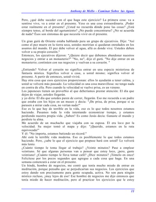 Anthony de Mello – Caminar Sobre las Aguas
11
Pero, ¿qué debe suceder con el que haga este ejercicio? La primera cosa: va a
sentirse vivo, va a estar en el presente. Yeso es una cosa extraordinaria. ¡Poder
estar realmente en el presente! ¿Usted no recuerda dónde pone las cosas? ¿Está
siempre tenso, al borde del agotamiento? ¿No puede concentrarse? ¿No se acuerda
de nada? Ésos son síntomas de que necesita vivir en el presente.
Un gran gurú de Oriente estaba hablando para un grupo de ejecutivos. Dijo: "Así
como el pez muere en la tierra seca, ustedes morirían si quedaran enredados en los
asuntos del mundo. El pez debe volver al agua, allá es donde vive. Ustedes deben
volver a su propio corazón."
Entonces, los ejecutivos dijeron: "¿Quiere decir que debemos abandonar nuestros
negocios y entrar a un monasterio?" "No, no", dijo el gurú. "No dije entrar en un
monasterio; continúen con sus negocios y vuelvan a su corazón. "
¿Entiende? Volver al corazón no significa entrar en una especie misteriosa de
fantasía mística. Significa volver a casa, a usted mismo; significa volver al
presente. A partir de entonces, usted vivirá.
Hay otra cosa que esos ejercicios proporcionan: ellos lo ayudarán a tener calma, y
usted se volverá más pausado. La velocidad es una cosa maravillosa: no tengo nada
en contra de ella. Pero cuando la velocidad se vuelve prisa, es un veneno.
Los japoneses tienen un proverbio al que deberíamos prestar atención: El día que
dejen de viajar, ustedes llegarán.
y yo diría: El día que ustedes paren de correr, llegarán. Eso me recuerda a un padre
que estaba con los hijos en un museo y decía: "¡De prisa, de prisa, porque si se
parasen a mirar cada cosa, no verían nada!"
Eso es lo que hay de terrible en la vida, eso es lo que todos nosotros estamos
haciendo. Pasamos toda la vida intentando economizar tiempo, y estamos
perdiendo nuestra propia vida. ¿Saben? Es como Jesús decía: Ganaste el mundo y
perdiste tu alma.
Me acuerdo de un muchacho que viajaba con su esposa. Él era loco por la
velocidad. Su mujer tomó el mapa y dijo: "¡Querido, estamos en la ruta
equivocada!"
Y él: "No importa, estamos batiendo un récord."
Ahí está la terrible vida moderna. Eso es posiblemente lo que todos estamos
haciendo. Pero, ¿sabe lo que el ejercicio que propuse hará con usted? Lo volverá
más lento.
¿Cuánto tiempo le toma llegar al trabajo? ¿Veinte minutos? Pase a emplear
veintiuno. Sé que algunas personas van a pensar que estoy loco, ¡pero, gaste
veintiuno! ¿Cuánto tiempo le lleva tomar café? ¿Diez minutos? ¡Tómelo en once!
Felicítese por los pocos segundos que agregue a cada cosa que haga. En una
semana comenzará a estar en el presente.
Un hindú, hombre de negocios, me contó que tenía mucho miedo de entrar en
meditación, porque pensaba que se perjudicarían sus negocios. Los ejercicios que
estoy dando son precisamente para gente ocupada, activa. No son para ningún
místico recluso, ¡muy lejos de eso! Ese hombre de negocios me dijo entonces que
tenía miedo de hacer meditación, pero al practicar los ejercicios que le estoy
 