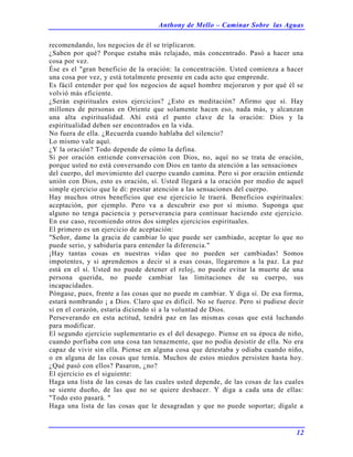 Anthony de Mello – Caminar Sobre las Aguas
12
recomendando, los negocios de él se triplicaron.
¿Saben por qué? Porque estaba más relajado, más concentrado. Pasó a hacer una
cosa por vez.
Ése es el "gran beneficio de la oración: la concentración. Usted comienza a hacer
una cosa por vez, y está totalmente presente en cada acto que emprende.
Es fácil entender por qué los negocios de aquel hombre mejoraron y por qué él se
volvió más eficiente.
¿Serán espirituales estos ejercicios? ¿Esto es meditación? Afirmo que sí. Hay
millones de personas en Oriente que solamente hacen eso, nada más, y alcanzan
una alta espiritualidad. Ahí está el punto clave de la oración: Dios y la
espiritualidad deben ser encontrados en la vida.
No fuera de ella. ¿Recuerda cuando hablaba del silencio?
Lo mismo vale aquí.
¿Y la oración? Todo depende de cómo la defina.
Si por oración entiende conversación con Dios, no, aquí no se trata de oración,
porque usted no está conversando con Dios en tanto da atención a las sensaciones
del cuerpo, del movimiento del cuerpo cuando camina. Pero si por oración entiende
unión con Dios, esto es oración, sí. Usted llegará a la oración por medio de aquel
simple ejercicio que le di: prestar atención a las sensaciones del cuerpo.
Hay muchos otros beneficios que ese ejercicio le traerá. Beneficios espirituales:
aceptación, por ejemplo. Pero va a descubrir eso por sí mismo. Suponga que
alguno no tenga paciencia y perseverancia para continuar haciendo este ejercicio.
En ese caso, recomiendo otros dos simples ejercicios espirituales.
El primero es un ejercicio de aceptación:
"Señor, dame la gracia de cambiar lo que puede ser cambiado, aceptar lo que no
puede serio, y sabiduría para entender la diferencia."
¡Hay tantas cosas en nuestras vidas que no pueden ser cambiadas! Somos
impotentes, y si aprendemos a decir sí a esas cosas, llegaremos a la paz. La paz
está en el sí. Usted no puede detener el reloj, no puede evitar la muerte de una
persona querida, no puede cambiar las limitaciones de su cuerpo, sus
incapacidades.
Póngase, pues, frente a las cosas que no puede m cambiar. Y diga sí. De esa forma,
estará nombrando ¡ a Dios. Claro que es difícil. No se fuerce. Pero si pudiese decir
sí en el corazón, estaría diciendo sí a la voluntad de Dios.
Perseverando en esta actitud, tendrá paz en las mismas cosas que está luchando
para modificar.
El segundo ejercicio suplementario es el del desapego. Piense en su época de niño,
cuando porfiaba con una cosa tan tenazmente, que no podía desistir de ella. No era
capaz de vivir sin ella. Piense en alguna cosa que detestaba y odiaba cuando niño,
o en alguna de las cosas que temía. Muchos de estos miedos persisten hasta hoy.
¿Qué pasó con ellos? Pasaron, ¿no?
El ejercicio es el siguiente:
Haga una lista de las cosas de las cuales usted depende, de las cosas de las cuales
se siente dueño, de las que no se quiere deshacer. Y diga a cada una de ellas:
"Todo esto pasará. "
Haga una lista de las cosas que le desagradan y que no puede soportar; dígale a
 