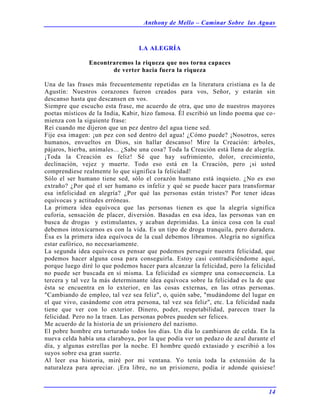 Anthony de Mello – Caminar Sobre las Aguas
14
LA ALEGRÍA
Encontraremos la riqueza que nos torna capaces
de verter hacia fuera la riqueza
Una de las frases más frecuentemente repetidas en la literatura cristiana es la de
Agustín: Nuestros corazones fueron creados para vos, Señor, y estarán sin
descanso hasta que descansen en vos.
Siempre que escucho esta frase, me acuerdo de otra, que uno de nuestros mayores
poetas místicos de la India, Kabir, hizo famosa. Él escribió un lindo poema que co-
mienza con la siguiente frase:
Reí cuando me dijeron que un pez dentro del agua tiene sed.
Fije esa imagen: ¡un pez con sed dentro del agua! ¿Cómo puede? ¡Nosotros, seres
humanos, envueltos en Dios, sin hallar descanso! Mire la Creación: árboles,
pájaros, hierba, animales... ¿Sabe una cosa? Toda la Creación está llena de alegría.
¡Toda la Creación es feliz! Sé que hay sufrimiento, dolor, crecimiento,
declinación, vejez y muerte. Todo eso está en la Creación, pero ¡si usted
comprendiese realmente lo que significa la felicidad!
Sólo el ser humano tiene sed, sólo el corazón humano está inquieto. ¿No es eso
extraño? ¿Por qué el ser humano es infeliz y qué se puede hacer para transformar
esa infelicidad en alegría? ¿Por qué las personas están tristes? Por tener ideas
equívocas y actitudes erróneas.
La primera idea equívoca que las personas tienen es que la alegría significa
euforia, sensación de placer, diversión. Basadas en esa idea, las personas van en
busca de drogas y estimulantes, y acaban deprimidas. La única cosa con la cual
debemos intoxicarnos es con la vida. Es un tipo de droga tranquila, pero duradera.
Ésa es la primera idea equívoca de la cual debemos libramos. Alegría no significa
estar eufórico, no necesariamente.
La segunda idea equívoca es pensar que podemos perseguir nuestra felicidad, que
podemos hacer alguna cosa para conseguirla. Estoy casi contradiciéndome aquí,
porque luego diré lo que podemos hacer para alcanzar la felicidad, pero la felicidad
no puede ser buscada en sí misma. La felicidad es siempre una consecuencia. La
tercera y tal vez la más determinante idea equívoca sobre la felicidad es la de que
ésta se encuentra en lo exterior, en las cosas externas, en las otras personas.
"Cambiando de empleo, tal vez sea feliz", o, quién sabe, "mudándome del lugar en
el que vivo, casándome con otra persona, tal vez sea feliz", etc. La felicidad nada
tiene que ver con lo exterior. Dinero, poder, respetabilidad, parecen traer la
felicidad. Pero no la traen. Las personas pobres pueden ser felices.
Me acuerdo de la historia de un prisionero del nazismo.
El pobre hombre era torturado todos los días. Un día lo cambiaron de celda. En la
nueva celda había una claraboya, por la que podía ver un pedazo de azul durante el
día, y algunas estrellas por la noche. El hombre quedó extasiado y escribió a los
suyos sobre esa gran suerte.
Al leer esa historia, miré por mi ventana. Yo tenía toda la extensión de la
naturaleza para apreciar. ¡Era libre, no un prisionero, podía ir adonde quisiese!
 
