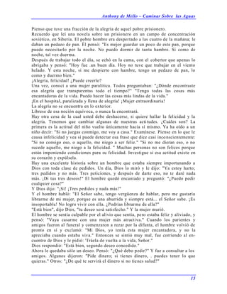 Anthony de Mello – Caminar Sobre las Aguas
15
Pienso que tuve una fracción de la alegría de aquel pobre prisionero.
Recuerdo que leí una novela sobre un prisionero en un campo de concentración
soviético, en Siberia. El pobre hombre era despertado a las cuatro de la mañana; le
daban un pedazo de pan. Él pensó: "Es mejor guardar un poco de este pan, porque
puedo necesitarlo por la noche. No puedo dormir de tanta hambre. Si como de
noche, tal vez duerma.
Después de trabajar todo el día, se echó en la cama, con el cobertor que apenas lo
abrigaba y pensó: "Hoy fue .un buen día. Hoy no tuve que trabajar en el viento
helado. Y esta noche, si me despierto con hambre, tengo un pedazo de pan, lo
como y duermo bien."
¡Alegría, felicidad! ¿Puede creerlo?
Una vez, conocí a una mujer paralítica. Todos preguntaban: "¿Dónde encontraste
esa alegría que transparentas todo el tiempo?" "Tengo todas las cosas más
encantadoras de la vida. Puedo hacer las cosas más lindas de la vida."
¡En el hospital, paralizada y llena de alegría! ¡Mujer extraordinaria!
La alegría no se encuentra en lo exterior.
Líbrese de esa noción equívoca, o nunca la encontrará.
Hay otra cosa de la cual usted debe deshacerse, si quiere hallar la felicidad y la
alegría. Tenemos que cambiar algunas de nuestras actitudes. ¿Cuáles son? La
primera es la actitud del niño vuelto únicamente hacia sí mismo. Ya ha oído a un
niño decir: "Si no juegas conmigo, me voy a casa." Examínese. Piense en lo que le
causa infelicidad y vea si puede detectar esa frase que dice casi inconscientemente:
"Si no consigo eso, o aquello, me niego a ser feliz." "Si no me dieran eso, o no
sucede aquello, me niego a la felicidad. " Muchas personas no son felices porque
están imponiendo condiciones para su felicidad. Investigue si esa actitud existe en
su corazón y expúlsela.
Hay una excelente historia sobre un hombre que estaba siempre importunando a
Dios con toda clase de pedidos. Un día, Dios lo miró y le dijo: "Ya estoy harto;
tres pedidos y no más. Tres peticiones, y después de darte eso, no te daré nada
más. ¡Di tus tres deseos!" El hombre quedó encantado y preguntó: "¿Puedo pedir
cualquier cosa?"
Y Dios dijo: "¡Sí! ¡Tres pedidos y nada más!"
Y el hombre habló: "El Señor sabe, tengo vergüenza de hablar, pero me gustaría
librarme de mi mujer, porque es una aburrida y siempre está... el Señor sabe. ¡Es
insoportable! No logro vivir con ella. ¿Podrías librarme de ella?"
"Está bien", dijo Dios, "tu deseo será satisfecho." Y la mujer murió.
El hombre se sentía culpable por el alivio que sentía, pero estaba feliz y aliviado, y
pensó: "Vaya casarme con una mujer más atractiva." Cuando los parientes y
amigos fueron al funeral y comenzaron a rezar por la difunta, el hombre volvió de
pronto en sí y exclamó: "Mi Dios, yo tenía esta mujer encantadora, y no la
apreciaba cuando estaba viva." Entonces se sintió muy mal, fue corriendo al en-
cuentro de Dios y le pidió: 'Tráela de vuelta a la vida, Señor."
Dios respondió: "Está bien, segundo deseo concedido."
Ahora le quedaba sólo un deseo. Pensó: "¿Qué debo pedir?" Y fue a consultar a los
amigos. Algunos dijeron: "Pide dinero; si tienes dinero, . puedes tener lo que
quieras." Otros: "¿De qué te servirá el dinero si no tienes salud?"
 