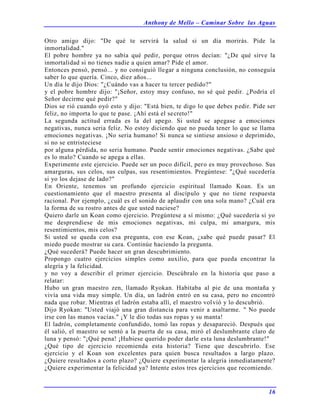 Anthony de Mello – Caminar Sobre las Aguas
16
Otro amigo dijo: "De qué te servirá la salud si un día morirás. Pide la
inmortalidad."
El pobre hombre ya no sabía qué pedir, porque otros decían: "¿De qué sirve la
inmortalidad si no tienes nadie a quien amar? Pide el amor.
Entonces pensó, pensó... y no consiguió llegar a ninguna conclusión, no conseguía
saber lo que quería. Cinco, diez años...
Un día le dijo Dios: "¿Cuándo vas a hacer tu tercer pedido?"
y el pobre hombre dijo: "¡Señor, estoy muy confuso, no sé qué pedir. ¿Podría el
Señor decirme qué pedir?"
Dios se rió cuando oyó esto y dijo: "Está bien, te digo lo que debes pedir. Pide ser
feliz, no importa lo que te pase. ¡Ahí está el secreto!"
La segunda actitud errada es la del apego. Si usted se apegase a emociones
negativas, nunca seria feliz. No estoy diciendo que no pueda tener lo que se llama
emociones negativas. ¡No seria humano! Si nunca se sintiese ansioso o deprimido,
si no se entristeciese
por alguna pérdida, no seria humano. Puede sentir emociones negativas. ¿Sabe qué
es lo malo? Cuando se apega a ellas.
Experimente este ejercicio. Puede ser un poco difícil, pero es muy provechoso. Sus
amarguras, sus celos, sus culpas, sus resentimientos. Pregúntese: "¿Qué sucedería
si yo los dejase de lado?"
En Oriente, tenemos un profundo ejercicio espiritual llamado Koan. Es un
cuestionamiento que el maestro presenta al discípulo y que no tiene respuesta
racional. Por ejemplo, ¿cuál es el sonido de aplaudir con una sola mano? ¿Cuál era
la forma de su rostro antes de que usted naciese?
Quiero darle un Koan como ejercicio. Pregúntese a sí mismo: ¿Qué sucedería si yo
me desprendiese de mis emociones negativas, mi culpa, mi amargura, mis
resentimientos, mis celos?
Si usted se queda con esa pregunta, con ese Koan, ¿sabe qué puede pasar? El
miedo puede mostrar su cara. Continúe haciendo la pregunta.
¿Qué sucederá? Puede hacer un gran descubrimiento.
Propongo cuatro ejercicios simples como auxilio, para que pueda encontrar la
alegría y la felicidad.
y no voy a describir el primer ejercicio. Descúbralo en la historia que paso a
relatar:
Hubo un gran maestro zen, llamado Ryokan. Habitaba al pie de una montaña y
vivía una vida muy simple. Un día, un ladrón entró en su casa, pero no encontró
nada que robar. Mientras el ladrón estaba allí, el maestro volvió y lo descubrió.
Dijo Ryokan: "Usted viajó una gran distancia para venir a asaltarme. " No puede
irse con las manos vacías." ¡Y le dio todas sus ropas y su manta!
El ladrón, completamente confundido, tomó las ropas y desapareció. Después que
él salió, el maestro se sentó a la puerta de su casa, miró el deslumbrante claro de
luna y pensó: "¡Qué pena! ¡Hubiese querido poder darle esta luna deslumbrante!"
¿Qué tipo de ejercicio recomienda esta historia? Tiene que descubrirlo. Ese
ejercicio y el Koan son excelentes para quien busca resultados a largo plazo.
¿Quiere resultados a corto plazo? ¿Quiere experimentar la alegría inmediatamente?
¿Quiere experimentar la felicidad ya? Intente estos tres ejercicios que recomiendo.
 
