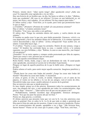 Anthony de Mello – Caminar Sobre las Aguas
17
Primero, intente decir: "¡Qué suerte tengo! ¡Qué agradecido estoy! ¿Sabe una
cosa? Es imposible estar agradecido y río ser feliz.
Hay una historia de un hombre que, un día, fue hasta su rabino y le dijo: "¡Rabino,
tiene que ayudarme! ¡Mi casa es un infierno! Vivimos en una habitación yo, mi
mujer, mis hijos y mis cuñados. ¡Es un infierno! No hay espacio para todos."
El rabino sonrió y dijo: "Está bien; yo lo ayudo, pero tiene que prometerme hacer
lo que yo diga."
y el hombre: "¡Prometo! ¡Prometo de verdad! ¡Es una promesa solemne!"
Dijo el rabino: "¿Cuántos animales tiene?
El hombre: "Una vaca, una cabra y seis gallinas.
El rabino dijo: "Ponga los animales dentro del cuarto, y vuelva dentro de una
semana."
El hombre no podía creer lo que oía, pero había prometido. Entonces, volvió a su
casa deprimido y llevó los animales dentro de la habitación. A la semana siguiente
volvió desconsolado y dijo al rabino: "¡Estoy enloquecido! Vaya acabar con, un
infarto. Usted debe hacer algo..."
'Y el rabino: "Vuelva a casa y saque los animales. Dentro de una semana, venga a
verme." El hombre fue corriendo hasta su casa. y cuando volvió, a la semana
siguiente, sus ojos brillaban, y dijo: "Rabino, la casa es una maravilla, ¡tan limpia!
¡Es un paraíso!"
¿Entendió? Yo no tenía zapatos y siempre estaba protestando por falta de zapatos,
¡hasta que conocí a una ,persona que no tenía pies!
Piense en aquella extraordinaria mujer,
Relen Keller. Sorda, muda, ciega y aun así desbordante de vida. Si usted puede
estar agradecido, encontrará el secreto de la felicidad. Experimente.
Póngase en lugar de aquella paralítica de la que le hablé antes. ¡Póngase en lugar
de ella!
Podría echarse al suelo, para sentir mejor aquella sensación. Imagínese paralítico y
diga:
"¡Puedo hacer las cosas más lindas del mundo! ¡Tengo las cosas más lindas del
mundo!" Descubra las cosas más lindas. Y encontrará
el amor, el gusto, el olor, la visión, el sonido. Empezará a oír el canto de los
pájaros, el viento en los árboles y la voz de sus amigos; verá el rostro de ellos.
Descubrirá todas esas cosas y podrá saborear el secreto de la gratitud.
Hay un ejercicio más que se puede practicar.
Es muy simple: piense en el día anterior. Rememore todos los acontecimientos de
ayer, uno después del otro, y esté agradecido por todos los acontecimientos, diga
gracias. Diga: ";Gracias'" , "¡Qué suerte tuve de que eso me pasara a mí!"
Probablemente, también recordará algo desagradable. Entonces deténgase.
Piense: "Eso que me pasó fue puesto ahí por mi bien. "
Piense así, diga gracias, y continúe.
El último ejercicio que presento tiene que ver con la fe. Los dos anteriores eran
sobre la gratitud. Éste es sobre la fe. La fe de que todo es dado o permitido por
Dios para el bien de cada uno de nosotros. Llamo a este ejercicio bendición. Piense
en los acontecimientos del pasado, agradables o no y diga: "¡Me hicieron bien,
fueron buenos'" Piense en las cosas que le pasan y diga: "Está bien, está bien... "
 