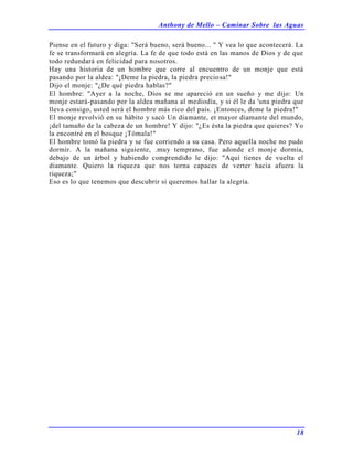 Anthony de Mello – Caminar Sobre las Aguas
18
Piense en el futuro y diga: "Será bueno, será bueno... " Y vea lo que acontecerá. La
fe se transformará en alegría. La fe de que todo está en las manos de Dios y de que
todo redundará en felicidad para nosotros.
Hay una historia de un hombre que corre al encuentro de un monje que está
pasando por la aldea: "¡Deme la piedra, la piedra preciosa!"
Dijo el monje: "¿De qué piedra hablas?"
El hombre: "Ayer a la noche, Dios se me apareció en un sueño y me dijo: Un
monje estará-pasando por la aldea mañana al mediodía, y si él le da 'una piedra que
lleva consigo, usted será el hombre más rico del país. ¡Entonces, deme la piedra!"
El monje revolvió en su hábito y sacó Un diamante, et mayor diamante del mundo,
¡del tamaño de la cabeza de un hombre! Y dijo: "¿Es ésta la piedra que quieres? Yo
la encontré en el bosque ¡Tómala!"
El hombre tomó la piedra y se fue corriendo a su casa. Pero aquella noche no pudo
dormir. A la mañana siguiente, .muy temprano, fue adonde el monje dormía,
debajo de un árbol y habiendo comprendido le dijo: "Aquí tienes de vuelta el
diamante. Quiero la riqueza que nos torna capaces de verter hacia afuera la
riqueza;"
Eso es lo que tenemos que descubrir si queremos hallar la alegría.
 