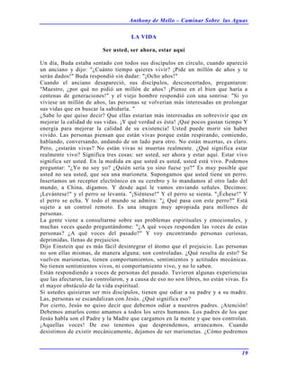 Anthony de Mello – Caminar Sobre las Aguas
19
LA VIDA
Ser usted, ser ahora, estar aquí
Un día, Buda estaba sentado con todos sus discípulos en círculo, cuando apareció
un anciano y dijo: "¿Cuánto tiempo quieres vivir? ¡Pide un millón de años y te
serán dados!" Buda respondió sin dudar: "¡Ocho años!"
Cuando el anciano desapareció, sus discípulos, desconcertados, preguntaron:
"Maestro, ¿por qué no pidió un millón de años? ¡Piense en el bien que haría a
centenas de generaciones!" y el viejo hombre respondió con una sonrisa: "Si yo
viviese un millón de años, las personas se volverían más interesadas en prolongar
sus vidas que en buscar la sabiduría. "
¿Sabe lo que quiso decir? Que ellas estarían más interesadas en sobrevivir que en
mejorar la calidad de sus vidas. ¡Y qué verdad es ésta! ¡Qué pocos gastan tiempo Y
energía para mejorar la calidad de su existencia! Usted puede morir sin haber
vivido. Las personas piensan que están vivas porque están respirando, comiendo,
hablando, conversando, andando de un lado para otro. No están muertas, es claro.
Pero, ¿estarán vivas? No están vivas ni muertas realmente. ¿Qué significa estar
realmente vivo? Significa tres cosas: ser usted, ser ahora y estar aquí. Estar vivo
significa ser usted. En la medida en que usted es usted, usted está vivo. Podemos
preguntar: "¿Yo no soy yo? ¿Quién sería yo sino fuese yo?" Es muy posible que
usted no sea usted, que sea una marioneta. Supongamos que usted tiene un perro.
Insertamos un receptor electrónico en su cerebro y lo mandamos al otro lado del
mundo, a China, digamos. Y desde aquí le vamos enviando señales. Decimos:
¡Levántese!" y el perro se levanta. "¡Siéntese!" Y el perro se sienta. "¡Échese!" Y
el perro se echa. Y todo el mundo se admira: "¿ Qué pasa con este perro?" Está
sujeto a un control remoto. Es una imagen muy apropiada para millones de
personas.
La gente viene a consultarme sobre sus problemas espirituales y emocionales, y
muchas veces quedo preguntándome: "¿A qué voces responden las voces de estas
personas? ¿A qué voces del pasado?" Y voy encontrando personas curiosas,
deprimidas, llenas de prejuicios.
Dijo Einstein que es más fácil desintegrar el átomo que el prejuicio. Las personas
no son ellas mismas, de manera alguna; son controladas. ¿Qué resulta de esto? Se
vuelven marionetas, tienen comportamientos, sentimientos y actitudes mecánicas.
No tienen sentimientos vivos, ni comportamiento vivo, y no lo saben.
Están respondiendo a voces de personas del pasado. Tuvieron algunas experiencias
que las afectaron, las controlaron, y a causa de eso no son libres, no están vivas. Es
el mayor obstáculo de la vida espiritual.
Si ustedes quisieran ser mis discípulos, tienen que odiar a su padre y a su madre.
Las, personas se escandalizan con Jesús. ¿Qué significa eso?
Por cierto, Jesús no quiso decir que debemos odiar a nuestros padres. ¡Atención!
Debemos amarlos como amamos a todos los seres humanos. Los padres de los que
Jesús habla son el Padre y la Madre que cargamos en la mente y que nos controlan.
¡Aquellas voces! De eso tenemos que desprendemos, arrancamos. Cuando
desistimos de existir mecánicamente, dejamos de ser marionetas. ¿Cómo podremos
 