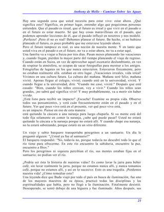Anthony de Mello – Caminar Sobre las Aguas
21
Hay una segunda cosa que usted necesita para estar vivo: estar ahora. ¿Qué
significa esto? Significa, en primer lugar, entender algo que poquísimas personas
entienden. Que el pasado es irreal, que el futuro es irreal y que vivir en el pasado o
en el futuro es estar muerto. Sé que hay cosas maravillosas en el pasado, que
podemos aprender lecciones de él, que el pasado influyó en nosotros y nos modeló.
¡Perfecto! ¡Pero él no es real! Debemos planear el futuro. De hecho, si no hubiese
planeado el futuro, es poco probable que me estuviese leyendo ahora.
Pero el futuro tampoco es real, es una noción de nuestra mente. Y en tanto que
usted viva en el pasado o en el futuro, no va a estar ahora, no va a estar aquí.
Una familia va a viajar a Suiza por tres días. Pasan meses planeando las vacaciones
y, cuando llegan, pierden la mayor parte del tiempo planeando el viaje de regreso.
Cuando están en Suiza, en vez de aprovechar aquel escenario deslumbrante, en vez
de respirar la atmósfera, se ocupan de sacar fotografías para mostrar a los amigos.
Fotografías de lugares en los que nunca estuvieron. Estuvieron físicamente, pero
no estaban realmente allá. estaban en otro lugar. ¡Vacaciones irreales, vida irreal!
Vivimos en una cultura futura. La cultura del mañana. Mañana seré feliz; mañana
viviré. Apenas llegue al colegio, viviré; cuando esté en la universidad, viviré. Y
cuando llegue a la universidad, dirá: "Cuando me case, viviré." Después que esté
casado: "Bien, cuando los niños crezcan, voy a vivir." Cuando los niños sean
grandes, ¡no sabrá qué significa vivir! Y muy probablemente, va a morir sin haber
vivido.
¿Está listo para recibir un impacto? ¡Escuche! Examine su propia vida. Observe
todos sus pensamientos, y verá cuán frecuentemente están en el pasado y en el
futuro. Ver qué poco vivo está en el presente, ver qué poco vivo está,
es un impacto. Piense en eso de esta manera:
está quitando la cáscara a una naranja para luego chuparla. Si su mente está del
todo fija solamente en comer la naranja, ¿sabe qué puede pasar? Usted no estará
quitando la cáscara a la naranja porque no estará allí. Y cuando chupe esa naranja,
no la estará saboreando, porque estará en un sitio diferente.
Un viejo y sabio barquero transportaba peregrinos a un santuario. Un día le
preguntó alguien: "¿Usted ya fue al santuario?"
El barquero respondió: "No, todavía no, porque todavía no descubrí todo lo que el
río tiene para ofrecerme. En este río encuentro la sabiduría, encuentro la paz,
encuentro a Dios."
Pero los peregrinos ni siquiera percibían el río, sus mentes estaban fijas en el
santuario; no podían ver el río.
¿Podría ser ésta la historia de nuestras vidas? Es como lavar la jarra para beber
café, sin lavar realmente la jarra, porque no estamos nunca allí, y nunca tomamos
café, porque no estamos allí, y así en lo sucesivo. Esto es una tragedia. ¡Perdemos
nuestra vida! ¿Cómo remediar esto?
Una leyenda dice que Buda viajó por todo el país en busca de iluminación, fue uno
de los mayores maestros de su época, practicó todas las disciplinas y las
espiritualidades que había, pero no llegó a la iluminación. Finalmente desistió.
Desesperado, se sentó debajo de una higuera y fue iluminado. Años después, sus
 