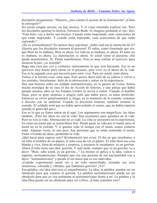 Anthony de Mello – Caminar Sobre las Aguas
22
discípulos preguntaron: "Maestro, ¿nos cuenta el secreto de la iluminación? ¿Cómo
la consiguió?"
No existe ningún secreto, no hay técnica. Y el viejo intentaba explicar eso. Pero
los discípulos querían la técnica. Entonces Buda -lo imagino guiñando el ojo- dijo:
"Está bien, voy a darles una técnica. Cuando estén inspirando, sean conscientes de
que están inspirando. Y cuando estén espirando, sean conscientes de que están
espirando."
¿No es extraordinario? No parece muy espiritual. ¿Sabe cuál era la intención de él?
¡Quería que los discípulos entrasen al presente! Él sabía, como iluminado que era,
que Dios no es mañana. Dios es ahora. La vida no es mañana, es ahora. El amor no
es mañana, es ahora. La iluminación es ahora. Si usted viene al presente, ella
puede manifestarse. Sí. Puede manifestarse. Esto es muy similar al ejercicio 'para
alcanzar la paz, ¿se acuerda?
Haga una cosa por vez y verbalice internamente lo que está haciendo. Ése es un
ejercicio muy bueno para entrar en el presente, para vivir en el ahora de la vida.
Ésa es la segunda cosa que necesita para estar vivo. Para ser usted, estar ahora.
Vamos a la tercera cosa: estar aquí. Esto quiere decir salir de su cabeza y volver a
los sentidos, literalmente. Salir de la abstracción y entrar en la experiencia.
Hay una historia sobre un soldado norteamericano, en la guerra de Corea. Sentía
mucha nostalgia de su casa el día de Acción de Gracias, y una pareja que había
pasado muchos años en los Estados Unidos lo invitó a comer. Cuando el hombre
llegó, para su gran sorpresa y alegría notó que había pavo, su plato preferido.
Entonces se sirvió generosamente y, luego, en el momento de la comida, comenzó
a discutir con su anfitrión. Cuando la discusión terminó, también terminó la
comida. El soldado notó que no había aprovechado el comer, que no había siquiera
sentido el gusto del pavo.
Eso es lo que yo llamo entrar en el aquí. Los argumentos son magníficos, las ideas
también. ¡Pero las ideas no son la vida! Son excelentes para guiamos en la vida.
Pero no son la vida. Abstracción no es vida. La vida se encuentra en la experiencia.
Es como un menú que es maravilloso leer. Puede guiar su vida por el menú, pero el
menú no es la comida. Y si gastase todo el tiempo con el menú, nunca comería
nada. Algunas veces, es aun peor, hay personas que se están comiendo el menú.
Están viviendo de ideas, perdiendo la vida.
¿Qué hacer para superar esto? Krishnamurti nos avisa: El día en que enseñamos a
un niño el nombre de un pájaro, el niño cesa de ver el pájaro. El niño mira esa cosa
blanda y viva, llena de misterio y sorpresa, y nosotros le enseñamos: es un gorrión.
Ahora el niño tiene una idea: gorrión. Y más tarde, siempre que ve un gorrión, va a
decir: "Bien, sabe usted, es un gorrión..." Lo mismo se aplica a la idea, vamos a
suponer, norteamericano. Siempre que vea una persona de esa nacionalidad voy a
decir: "norteamericano" y pierdo el ser único que es ese individuo.
¿Cuándo experimentó usted ver a un niño maravillado, mirando esa cosa
misteriosa, vibrando y vibrante, que llamamos gorrión? ¿Ve?
Esa palabra, esa idea atraviesa el entendimiento. La idea, la palabra, pueden ser un
obstáculo para que veamos el gorrión. La palabra norteamericano puede ser un
obstáculo para que yo vea realmente al norteamericano frente a mí. La palabra y la
idea Dios puede ser un obstáculo para ver a Dios. ¿Cómo remediar esto?
 