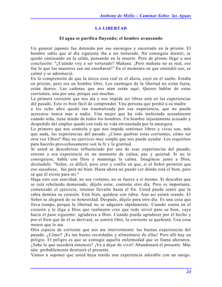 Anthony de Mello – Caminar Sobre las Aguas
24
LA LIBERTAD
El agua se purifica fluyendo; el hombre avanzando
Un general japonés fue detenido por sus enemigos y encerrado en la prisión. El
hombre sabía que al día siguiente iba a ser torturado. No conseguía dormir; se
quedó caminando en la celda, pensando en la muerte. Pero de pronto llegó a una
conclusión: "¿Cuándo voy a ser torturado? Mañana. ¡Pero mañana no es real, eso
fue lo que los maestros zen me enseñaron!" En el momento en que entendió eso, se
calmó y se adormeció.
En la comprensión de que la única cosa real es el ahora, cayó en el sueño. Estaba
en prisión, pero era un hombre libre. Los enemigos de la libertad no están fuera,
están dentro. Las cadenas que nos atan están aquí. Quiero hablar de estas
corrientes, una por una, porque son muchas.
La primera corriente que nos ata y nos impide ser libres está en las experiencias
del pasado. Esto es bien fácil de comprender. Una persona que perdió a su madre
a los ocho años quedó tan traumatizada por esa experiencia, que no puede
acercarse nunca más a nadie. Una mujer que ha sido molestada sexualmente
cuando niña, tiene miedo de todos los hombres. Un hombre injustamente acusado y
despedido del empleo queda con toda su vida envenenada por la amargura.
Lo primero que nos controla y que nos impide sentirnos libres y vivos son, más
que nada, las experiencias del pasado. ¿Cómo quebrar estas corrientes, cómo ser
otra vez Ubres? Hay un ejercicio muy simple que nos puede ayudar. Los requisitos
para hacerlo provechosamente son la fe y la gratitud.
Si usted se descubriese influenciado por una de esas experiencias del pasado,
retorne a esa experiencia en un momento de calma, paz y quietud. Si no lo
consiguiese, hable con Dios y mantenga la calma. Imagínese junto a Dios,
diciéndole: "Señor, es difícil, pero creo y confío en que, si el Señor permitió que
eso sucediese, fue para mi bien. Hasta ahora no puedo ver dónde está el bien, pero
sé que él existe para mí."
Haga esto con suavidad, no sea violento, no se fuerce a sí mismo. Si descubre que
se está rebelando demasiado, déjelo estar, continúe otro día. Pero es importante,
comenzado el ejercicio, intentar llevarlo hasta el fin. Usted puede sentir que la
rabia domina su corazón. Está bien, quédese con rabia. Aun así estará orando. El
Señor se alegrará de su honestidad. Después, déjelo para otro día. Es una cosa que
lleva tiempo, porque la libertad no se adquiere rápidamente. Cuando sienta en el
corazón y le diga a Dios que realmente cree que todo sirvió para su bien, vaya
hacia el paso siguiente: agradezca a Dios. Cuando pueda agradecer por el hecho y
por el bien que de él se derivará, se sentirá libre, la corriente se quebrará. Una cosa
menos que lo ata.
Otra especie de corriente que nos ata interiormente: las buenas experiencias del
pasado. ¿Cómo? ¡Es tan bueno recordadas y alimentarse de ellas! Pero allí hay un
peligro. El peligro es que se contagie aquella enfermedad que se llama añoranza.
¿Sabe lo que sucederá entonces? ¡Va a dejar de vivir! Abandonará el presente. Más
aún: probablemente destruirá el presente.
Vamos a suponer que usted haya tenido una experiencia adorable con un amigo.
 