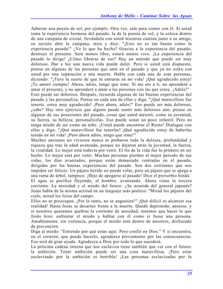 Anthony de Mello – Caminar Sobre las Aguas
25
Admirar una puesta de sol, por ejemplo. Otra vez, sale para comer con él. Si usted
toma la experiencia hermosa del pasado, la de la puesta de sol, y la coloca dentro
de una campana de cristal, llevándola con usted mientras camina junto a su amigo,
en secreto abre la campana, mira y dice: "¡Esto no es tan bueno como la
experiencia pasada!" ¿Ve lo que ha hecho? Gracias a la experiencia del pasado,
destruye el presente. Será menos libre, estará menos vivo. ¡La experiencia del
pasado lo dirige! ¿Cómo librarse de eso? Hay un método que puede ser muy
doloroso. Dar a luz una nueva vida puede doler. Pero si usted está dispuesto,
piense en algunas de las personas que amó en el pasado y que ya no están con
usted por una separación o una muerte. Hable con cada una de esas personas,
diciendo: "¡Tuve la suerte de que tú entraras en mi vida! ¡Qué agradecido estoy!
¡Te amaré siempre! Ahora, adiós, tengo que irme. Si me ato a ti, no aprenderé a
amar el presente, y no aprenderé a amar a las personas con las que estoy. ¡Adiós!"
Esto puede ser doloroso. Después, recuerda algunas de las buenas experiencias del
pasado y las personaliza. Piense en cada una de ellas y diga: "¡Qué maravilloso fue
tenerte, estoy muy agradecido! ¡Pero ahora, adiós!" Eso puede ser más doloroso,
¿sabe? Hay otro ejercicio que alguno puede sentir más doloroso aún: piense en
algunas de sus posesiones del pasado, cosas que usted atesoró, como su juventud,
su fuerza, su belleza; personalícelas. Eso puede sonar un poco infantil. Pero no
tenga miedo de ser como un niño. ¡Usted puede encontrar el Reino! Dialogue con
ellas y diga: "¡Qué maravilloso fue tenerlas! ¡Qué agradecido estoy de haberlas
tenido en mi vida! ¡Pero ahora adiós, tengo que irme!"
Muchos ancianos no vivieron nunca ni probaron toda la dulzura, profundidad y
riqueza que trae la edad avanzada, porque no dejaron atrás la juventud, la fuerza,
la vitalidad. Lo mejor está todavía por venir. El fin de la vida fue lo primero en ser
hecho. Lo mejor está por venir. Muchas personas pierden el mejor periodo de sus
vidas, los días avanzados, porque están demasiado centradas en el pasado,
dirigidas por las buenas experiencias del pasado. Son dos corrientes que nos
impiden ser felices. Un pájaro herido no puede volar, pero un pájaro que se apega a
una rama de árbol, tampoco. ¡Deje de apegarse al pasado! Dice el proverbio hindú:
El agua se purifica fluyendo; el hombre, avanzando. Ahora viene la tercera
corriente. La ansiedad y el miedo del futuro. ¿Se acuerda del general japonés?
Jesús habla de la misma actitud en un lenguaje más poético: "Mirad los pájaros del
cielo, mirad los lirios del campo.
Ellos no se preocupan. ¡Por lo tanto, no se angustien!" ¡Qué difícil es alcanzar esa
realidad! Hasta Jesús se desarmó frente a la muerte. Quedó deprimido, ansioso. y
si nosotros queremos quebrar la corriente de ansiedad, tenemos que hacer lo que
Jesús hizo: enfrentar el miedo y hablar con él como si fuese una persona.
Amablemente, sin violencia, porque el miedo está dentro de nosotros, disfrazado
de prevención.
Diga al miedo: "Entiendo por qué estás aquí. Pero confío en Dios." Y si encuentra,
en el corazón, que puede hacerlo, agradezca previamente por las consecuencias.
Eso será de gran ayuda. Agradezca a Dios por todo lo que sucederá.
La próxima cadena interna que nos esclaviza tiene también que ver con el futuro:
la ambición. Tener ambición puede ser una cosa maravillosa. ¡Pero estar
esclavizado por la ambición es horrible! ¡Las personas esclavizadas por la
 