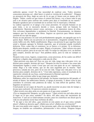 Anthony de Mello – Caminar Sobre las Aguas
26
ambición apenas viven! No hay necesidad de explicar esto. Todos nosotros
conocemos personas así. ¿Qué hacer si usted es víctima de la ambición? . Póngase
en presencia de Dios, haga un acto de fe en que el futuro está en manos de El.
Dígale: "Señor, confío en que tienes el control del futuro, voy a hacer todo lo que
está a mi alcance para realizar mis sueños pero dejo el resultado en tus manos."
Después agradezca por el resultado de su actitud. Eso le traerá paz y libertad.
La cadena siguiente es el apego a las cosas presentes. El corazón humano es un
gran imán, y no es necesario decido a voces, porque todo ser humano lo
experimenta. Queremos poseer cosas, personas, y no separamos nunca de ellas.
Nos volvemos dependientes y perdemos la libertad. Frecuentemente, no dejamos
tampoco que las personas sean libres. Sugiero un ejercicio para liberar nuestro
corazón de ese tipo de apego.
Piense en una persona a la cual está profundamente apegado, tan apegado que no la
quiere dejar. Hable con esa persona en el pensamiento, imagínela sentada frente a
usted, hable con ella. Hable amablemente. Diga a esa persona lo que significa 'para
usted y después agregue la fórmula siguiente, que al principio puede resultarle
dolorosa. Pero, como dije al comienzo, no se fuerce a sí mismo. Si es doloroso,
déjelo para después, cuando sea capaz. Dígale a la persona: "¡Qué valioso eres para
mí, cómo te quiero, pero tú no eres mi vida! Yo tengo la vida para vivir, un destino
para cumplir, distinto del tuyo." Son palabras duras, pero la vida no siempre es
fácil.
Después tome cosas, lugares, ocupaciones, cosas preciosas, de las cuales sea difícil
apartarse y dígales algo semejante a cada una de ellas:
"¡Qué precioso eres para mí! Pero no eres mi vida, tengo una vida para vivir, un
destino para cumplir, distinto del tuyo." Después les dice lo mismo a las cosas más
íntimamente ligadas a usted. Cosas que son casi una parte de su ser: reputación,
salud. Diga a la vida misma, que un día será engullida por la muerte: "Qué
preciosa y amada me eres, pero tú no eres mi vida. Tengo una vida para vivir y un
destino para cumplir, distintos de ti. " Con toda esperanza, como el resultado de la
repetición valiente de esa frase, usted alcanzará la libertad espiritual.
Hay aún otra corriente sobre la que tengo que alertarlo.
Hablamos sobre las experiencias del pasado, las buenas experiencias del pasado, el
miedo al futuro, las ambiciones futuras, el apego al presente. Y ahora viene lo que
considero la corriente más poderosa de todas. La más difícil de quebrar. Pero,
hagamos un ejercicio.
Usted puede no ser capaz de hacerlo ya, puede necesitar un poco más de tiempo y
de paz para realizarlo. El ejercicio consiste en pensar:
"¿Qué existió cien años atrás en este punto en el que estoy sentado?"
¡Use su imaginación! Después, un salto mayor: "¿Qué existió tres mil años atrás en
el lugar en el que estoy sentado?" Es decir, mil años antes del nacimiento de
Jesucristo. Y aun así es relativamente cercano, pues los científicos nos dicen que la
vida en este planeta existe hace millones de años.
"Y de aquí a tres mil años, ¿que existirá en este punto en el que estoy sentado
ahora? ¿Habrá un desierto aquí? ¿Habrá una selva? ¿Habrá otra civilización?"
De una cosa podrá estar seguro: si hay personas aquí, ellas no estarán hablando su
lengua, no tendrán sus costumbres, pertenecerán a otra cultura. Ninguna lengua
 