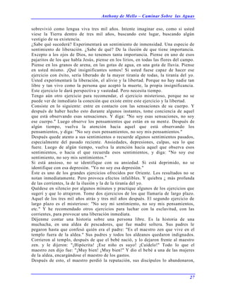 Anthony de Mello – Caminar Sobre las Aguas
27
sobrevivió como lengua viva tres mil años. Intente imaginar eso, como si usted
viese la Tierra dentro de tres mil años, buscando este lugar, buscando algún
vestigio de su existencia.
¿Sabe qué sucederá? Experimentará un sentimiento de inmensidad. Una especie de
sentimiento de liberación. ¿Sabe de qué? De la ilusión de que tiene importancia.
Excepto a los ojos de Dios, no tenemos tanta importancia. Piense en uno de esos
pajaritos de los que habla Jesús, piense en los lirios, en todas las flores del campo.
Piense en los granos de arena, en las gotas de agua, en una gota de lluvia. Piense
en usted mismo. ¡Qué insignificantes somos! Si usted fuese capaz de hacer ese
ejercicio con éxito, sería liberado de la mayor tiranía de todas, la tiranía del yo.
Usted experimentará la liberación, el alivio y la libertad. Porque no hay nadie tan
libre y tan vivo como la persona que aceptó la muerte, la propia insignificancia.
Este ejercicio le dará perspectiva y vastedad. Pero necesita tiempo.
Tengo aún otro ejercicio para recomendar, el ejercicio misterioso, porque no se
puede ver de inmediato la conexión que existe entre este ejercicio y la libertad.
Consiste en lo siguiente: entre en contacto con las sensaciones de su cuerpo. Y
después de haber hecho esto durante algunos instantes, tome conciencia de aquel
que está observando esas sensaciones. Y diga: "No soy esas sensaciones, no soy
ese cuerpo." Luego observe los pensamientos que están en su mente. Después de
algún tiempo, vuelva la atención hacia aquel que está observando los
pensamientos, y diga: "No soy esos pensamientos, no soy mis pensamientos."
Después quede atento a sus sentimientos o recuerde algunos sentimientos pasados,
especialmente del pasado reciente. Ansiedades, depresiones, culpas, sea lo que
fuere. Luego de algún tiempo, vuelva la atención hacia aquel que observa esos
sentimientos, o hacia el que recuerda esos sentimientos, y diga: "No soy ese
sentimiento, no soy mis sentimientos."
Si está ansioso, no se identifique con su ansiedad. Si está deprimido, no se
identifique con esa depresión. "Yo no soy esa depresión."
Éste es uno de los grandes ejercicios ofrecidos por Oriente. Los resultados no se
notan inmediatamente. Pero provoca efectos infalibles. Y quiebra ¿ más profunda
de las corrientes, la de la ilusión y la de la tiranía del yo.
Quédese en silencio por algunos minutos y practique algunos de los ejercicios que
sugerí y que lo atrajeron. Tome dos ejercicios de los que llamaría de largo plazo.
Aquel de los tres mil años atrás y tres mil años después. El segundo ejercicio de
largo plazo es el misterioso: "No soy mi sentimiento, no soy mis pensamientos,
etc." Y he recomendado otros ejercicios para luchar con la esclavitud, con las
corrientes, para provocar una liberación inmediata.
Déjenme contar una historia sobre una persona libre. Es la historia de una
muchacha, en una aldea de pescadores, que fue madre soltera. Sus padres le
pegaron hasta que confesó quién era el padre: "Es el maestro zen que vive en el
templo fuera de la aldea." Sus padres y todos los aldeanos quedaron indignados.
Corrieron al templo, después de que el bebé nació, y lo dejaron frente al maestro
zen. y le dijeron: "¡Hipócrita! ¡Ese niño es suyo! ¡Cuídelo!" Todo lo que el
maestro zen dijo fue: "¡Muy bien! ¡Muy bien!" Y dio el bebé a una de las mujeres
de la aldea, encargándose el maestro de los gastos.
Después de esto, el maestro perdió la reputación, sus discípulos lo abandonaron,
 