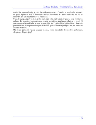 Anthony de Mello – Caminar Sobre las Aguas
28
nadie iba a consultarlo; y esto duró algunos meses. Cuando la muchacha vio eso,
no pudo aguantar más y finalmente reveló la verdad. El padre del niño no era el
maestro, era un muchacho de la vecindad.
Cuando sus padres y toda la aldea supieron esto, volvieron al templo y se postraron
delante del maestro. Imploraron su perdón y pidieron que les devolviese el bebé. El
maestro devolvió el bebé y todo lo que dijo fue: "¡Muy bien! ¡Muy bien!" Era una
persona libre. Una persona capaz de sufrir, que alcanzó la perspectiva por sobre la
cual les hablaba.
Mi deseo para mí y para ustedes es que, como resultado de nuestros esfuerzos,
¡Dios nos dé este don!
 