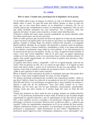 Anthony de Mello – Caminar Sobre las Aguas
29
EL AMOR
Dios es amor. Cuando ame, participará de la dignidad y de la gracia.
Ya les hablé sobre la paz, la alegría, el silencio, la vida y la libertad. Ahora quiero
hablar sobre el amor. Se trata del tema más difícil, porque el amor es algo tan
vasto, que es casi como Dios mismo, en su dimensión y misterio. De vez en
cuando, parece que vislumbramos el amor, lo entendemos vagamente. Pero no creo
que nadie entienda realmente esa cosa misteriosa. Voy a discurrir sobre dos
aspectos del amor: el amor como creación y el amor como identificación.
Comienzo a hablar del amor como creación contándoles un cuento adorable sobre
los indios americanos, uno de mis favoritos.
Hubo un indio guerrero que encontró un huevo de águila en el tope de una montaña
y puso ese huevo de águila junto con los huevos que iban a ser empollados por una
gallina. Cuando el tiempo llegó, los pollitos salieron del cascarón, y la pequeña
águila también. Después de un tiempo, ella aprendió a cacarear como las gallinas,
a escarbar la tierra, a buscar lombrices, limitándose a subir a las ramas más bajas
de los árboles, exactamente como todas las otras gallinas. Y su vida transcurría en
la conciencia de que era una gallina. Un día, ya vieja, el águila terminó mirando al
cielo y tuvo una visión magnífica. Allá en el azul claro, un pájaro majestuoso
volaba en el cielo abierto, como si no necesitase hacer el más mínimo esfuerzo. El
águila vieja quedó impresionada. Se volvió hacia la gallina más próxima y dijo:
"¿Qué pájaro es aquél?"
La gallina miró hacia arriba y respondió: "¡Ah! Es el águila dorada, reina de los
cielos. Pero no pienses en ella. Tú y yo somos de aquí abajo." Y el águila no miró
nunca más hacia arriba y murió en la conciencia de que era una gallina. De esa
manera, como todo el mundo la trataba, de esa manera creció, vivió, murió.
¿Sabe lo que significa el amor como creación?
Mirar el águila y tener conciencia de quién es realmente, para que ella pueda abrir
las alas y volar como el águila dorada. Es crear, en ella, al águila.
Un famoso psicólogo norteamericano coordinó una experiencia notable. ¿Sabe lo
que hizo? Aplicó a todos los niños de la secundaria un test de CI un poco antes del
final del año lectivo. Los psicólogos escogieron diez o doce nombres de alumnos y
dijeron a cada uno de los profesores: "Esos diez niños estarán en su clase.
Sabemos, por los tests, que son los que llamamos, técnicamente, superdotados.
Ustedes verán que ellos estarán en el primer lugar del curso al final del año
lectivo.
Tienen que prometer no decir nada de esto al grupo, porque eso podría hacerles
mal." Y los profesores prometieron no decir nada. El hecho es que no había ningún
superdotado en aquella selección y que el experimento no fue más allá de escoger
diez o doce nombres al azar y enviados a los profesores. Después de un año, los
psicólogos volvieron a la escuela. Hicieron tests a todos los niños y, ¿saben lo que
sucedió? Todos los superdotados aumentaron su CI en un mínimo de doce puntos.
Algunos aumentaron treinta y seis puntos. Los psicólogos se entrevistaron con los
profesores y preguntaron: "¿Qué encontraron en esos niños?" Rápidamente, los
profesores usaron adjetivos como "inteligentes, dinámicos, vivos, interesados", etc.
 