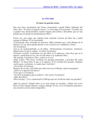 Anthony de Mello – Caminar Sobre las Aguas
3
EL PECADO
El amor no guarda rencor
Hay una frase encantadora del Nuevo Testamento, cuando Pablo, hablando del
amor, dice: "El amor no guarda rencor." A veces digo a las personas: "Ustedes van
a quedar muy desilusionados cuando lleguen allá arriba y descubran que no hay
pecado que no pueda ser perdonado por Dios."
Cierta vez, una mujer que suponía estar teniendo visiones de Dios fue a pedir
consejo al Obispo. Él le recomendó:
-Usted puede estar creyendo en ilusiones. Debe entender que, como Obispo de la
diócesis, yo soy quien puede decidir si sus visiones son verdaderas o falsas.
-Sí, Excelencia.
-Ésa es mi responsabilidad, es mi deber. -Perfectamente, Excelencia. -Entonces,
deberá hacer lo que le ordene. -Lo haré, Excelencia.
-Entonces escuche: la próxima vez que Dios se le aparezca, como dice que se le
aparece, usted hará un test, por el cual sabrá si es realmente Dios.
-De acuerdo, Excelencia. Pero, ¿cómo es el test?
-Diga a Dios: "Por favor, revéleme los pecados personales y privados del señor
Obispo." Si fuese Dios el que se le aparece, Él le revelará mis pecados. Después
vuelva aquí y cuénteme, y a nadie más. Está bien?
-Así lo haré, Excelencia.
Después de un mes, ella pidió una entrevista con el Obispo, quien le preguntó:
-¿Dios se le apareció de nuevo?
-Creo que sí, Excelencia.
-¿Le hizo la pregunta que le ordené? -¡Por cierto, Excelencia!
-¿Qué dijo Dios?
-Dios me dijo: "¡Ve a comunicarle al Obispo que me olvidé de todos sus pecados!"
¿Qué les parece? Ningún libro en el cual anotar los pecados. ¿Saben una cosa?
Dios no lleva ningún registro, ningún catálogo. Él nos ve en el momento presente y
nos envuelve con un amor insuperable.
 