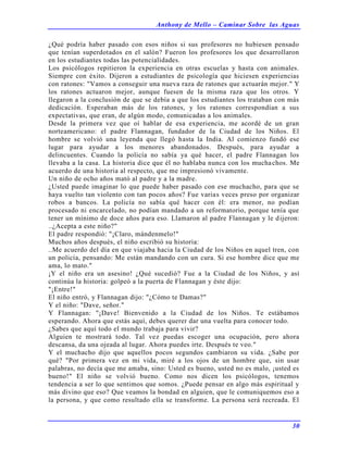 Anthony de Mello – Caminar Sobre las Aguas
30
¿Qué podría haber pasado con esos niños si sus profesores no hubiesen pensado
que tenían superdotados en el salón? Fueron los profesores los que desarrollaron
en los estudiantes todas las potencialidades.
Los psicólogos repitieron la experiencia en otras escuelas y hasta con animales.
Siempre con éxito. Dijeron a estudiantes de psicología que hiciesen experiencias
con ratones: "Vamos a conseguir una nueva raza de ratones que actuarán mejor." Y
los ratones actuaron mejor, aunque fuesen de la misma raza que los otros. Y
llegaron a la conclusión de que se debía a que los estudiantes los trataban con más
dedicación. Esperaban más de los ratones, y los ratones correspondían a sus
expectativas, que eran, de algún modo, comunicadas a los animales.
Desde la primera vez que oí hablar de esa experiencia, me acordé de un gran
norteamericano: el padre Flannagan, fundador de la Ciudad de los Niños. El
hombre se volvió una leyenda que llegó hasta la India. Al comienzo fundó ese
lugar para ayudar a los menores abandonados. Después, para ayudar a
delincuentes. Cuando la policía no sabía ya qué hacer, el padre Flannagan los
llevaba a la casa. La historia dice que él no hablaba nunca con los muchachos. Me
acuerdo de una historia al respecto, que me impresionó vivamente.
Un niño de ocho años mató al padre y a la madre.
¿Usted puede imaginar lo que puede haber pasado con ese muchacho, para que se
haya vuelto tan violento con tan pocos años? Fue varias veces preso por organizar
robos a bancos. La policía no sabía qué hacer con él: era menor, no podían
procesado ni encarcelado, no podían mandado a un reformatorio, porque tenía que
tener un mínimo de doce años para eso. Llamaron al padre Flannagan y le dijeron:
..¿Acepta a este niño?"
El padre respondió: "¡Claro, mándenmelo!"
Muchos años después, el niño escribió su historia:
..Me acuerdo del día en que viajaba hacia la Ciudad de los Niños en aquel tren, con
un policía, pensando: Me están mandando con un cura. Si ese hombre dice que me
ama, lo mato."
¡Y el niño era un asesino! ¿Qué sucedió? Fue a la Ciudad de los Niños, y así
continúa la historia: golpeó a la puerta de Flannagan y éste dijo:
"¡Entre!"
El niño entró, y Flannagan dijo: "¿Cómo te Damas?"
Y el niño: "Dave, señor."
Y Flannagan: "¡Dave! Bienvenido a la Ciudad de los Niños. Te estábamos
esperando. Ahora que estás aquí, debes querer dar una vuelta para conocer todo.
¿Sabes que aquí todo el mundo trabaja para vivir?
Alguien te mostrará todo. Tal vez puedas escoger una ocupación, pero ahora
descansa, da una ojeada al lugar. Ahora puedes irte. Después te veo."
Y el muchacho dijo que aquellos pocos segundos cambiaron su vida. ¿Sabe por
qué? "Por primera vez en mi vida, miré a los ojos de un hombre que, sin usar
palabras, no decía que me amaba, sino: Usted es bueno, usted no es malo, ¡usted es
bueno!" El niño se volvió bueno. Como nos dicen los psicólogos, tenemos
tendencia a ser lo que sentimos que somos. ¿Puede pensar en algo más espiritual y
más divino que eso? Que veamos la bondad en alguien, que le comuniquemos eso a
la persona, y que como resultado ella se transforme. La persona será recreada. El
 