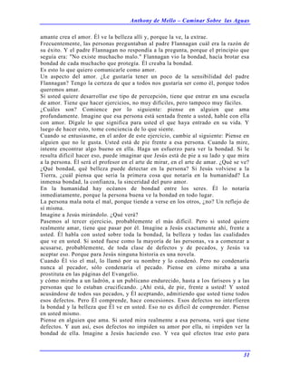 Anthony de Mello – Caminar Sobre las Aguas
31
amante crea el amor. Él ve la belleza allí y, porque la ve, la extrae.
Frecuentemente, las personas preguntaban al padre Flannagan cuál era la razón de
su éxito. Y el padre Flannagan no respondía a la pregunta, porque el principio que
seguía era: "No existe muchacho malo." Flannagan vio la bondad, hacía brotar esa
bondad de cada muchacho que protegía. Él creaba la bondad.
Es esto lo que quiero comunicarle como amor.
Un aspecto del amor. ¿Le gustaría tener un poco de la sensibilidad del padre
Flannagan? Tengo la certeza de que a todos nos gustaría ser como él, porque todos
queremos amar.
Si usted quiere desarrollar ese tipo de percepción, tiene que entrar en una escuela
de amor. Tiene que hacer ejercicios, no muy difíciles, pero tampoco muy fáciles.
¿Cuáles son? Comience por lo siguiente: piense en alguien que ama
profundamente. Imagine que esa persona está sentada frente a usted, hable con ella
con amor. Dígale lo que significa para usted el que haya entrado en su vida. Y
luego de hacer esto, tome conciencia de lo que siente.
Cuando se entusiasme, en el ardor de este ejercicio, cambie al siguiente: Piense en
alguien que no le gusta. Usted está de pie frente a esa persona. Cuando la mire,
intente encontrar algo bueno en ella. Haga un esfuerzo para ver la bondad. Si le
resulta difícil hacer eso, puede imaginar que Jesús está de pie a su lado y que mira
a la persona. Él será el profesor en el arte de mirar, en el arte de amar. ¿Qué se ve?
¿Qué bondad, qué belleza puede detectar en la persona? Si Jesús volviese a la
Tierra, ¿cuál piensa que seria la primera cosa que notaría en la humanidad? La
inmensa bondad, la confianza, la sinceridad del puro amor.
En la humanidad hay océanos de bondad entre los seres. Él lo notaría
inmediatamente, porque la persona buena ve la bondad en todo lugar.
La persona mala nota el mal, porque tiende a verse en los otros, ¿no? Un reflejo de
sí misma.
Imagine a Jesús mirándolo. ¿Qué verá?
Pasemos al tercer ejercicio, probablemente el más difícil. Pero si usted quiere
realmente amar, tiene que pasar por él. Imagine a Jesús exactamente ahí, frente a
usted. Él habla con usted sobre toda la bondad, la belleza y todas las cualidades
que ve en usted. Si usted fuese como la mayoría de las personas, va a comenzar a
acusarse, probablemente, de toda clase de defectos y de pecados, y Jesús va
aceptar eso. Porque para Jesús ninguna historia es una novela.
Cuando Él vio el mal, lo llamó por su nombre y lo condenó. Pero no condenaría
nunca al pecador, sólo condenaría el pecado. Piense en cómo miraba a una
prostituta en las páginas del Evangelio.
y cómo miraba a un ladrón, a un publicano endurecido, hasta a los fariseos y a las
personas que lo estaban crucificando. ¡Ahí está, de pie, frente a usted! Y usted
acusándose de todos sus pecados, y Él aceptando, admitiendo que usted tiene todos
esos defectos. Pero Él comprende, hace concesiones. Esos defectos no interfieren
la bondad y la belleza que Él ve en usted. Eso no es difícil de comprender. Piense
en usted mismo.
Piense en alguien que ama. Si usted mira realmente a esa persona, verá que tiene
defectos. Y aun así, esos defectos no impiden su amor por ella, ni impiden ver la
bondad de ella. Imagine a Jesús haciendo eso. Y vea qué efectos trae esto para
 