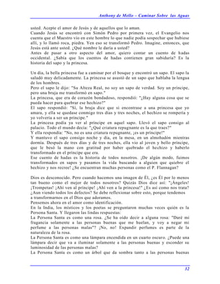 Anthony de Mello – Caminar Sobre las Aguas
32
usted. Acepte el amor de Jesús y de aquellos que lo aman.
Cuando Jesús se encontró con Simón Pedro por primera vez, el Evangelio nos
cuenta que el Maestro vio en este hombre lo que nadie podía sospechar que hubiese
allí, y lo llamó roca, piedra. Yen eso se transformó Pedro. Imagine, entonces, que
Jesús está ante usted. ¿Qué nombre le daría a usted?
Antes de pasar a otro aspecto del amor, quiero contar un cuento de hadas
occidental. ¿Sabía que los cuentos de hadas contienen gran sabiduría? Es la
historia del sapo y la princesa.
Un día, la bella princesa fue a caminar por el bosque y encontró un sapo. El sapo la
saludó muy delicadamente. La princesa se asustó de un sapo que hablaba la lengua
de los hombres.
Pero el sapo le dijo: "Su Alteza Real, no soy un sapo de verdad. Soy un príncipe,
pero una bruja me transformó en sapo."
La princesa, que era de corazón bondadoso, respondió: "¿Hay alguna cosa que se
pueda hacer para quebrar ese hechizo?"
El sapo respondió: "Sí, la bruja dice que si encontrase a una princesa que yo
amara, y ella se quedase conmigo tres días y tres noches, el hechizo se rompería y
yo volvería a ser un príncipe."
La princesa podía ya ver al príncipe en aquel sapo. Llevó el sapo consigo al
palacio. Todo el mundo decía: "¿Qué criatura repugnante es la que traes?"
Y ella respondía: "No, no es una criatura repugnante, ¡es un príncipe!"
Y mantuvo el sapo consigo noche y día, en la mesa, en un almohadón mientras
dormía. Después de tres días y de tres noches, ella vio al joven y bello príncipe,
que le besó la mano con gratitud por haber quebrado el hechizo y haberlo
transformado en el príncipe que era.
Ese cuento de hadas es la historia de todos nosotros. ¡De algún modo, fuimos
transformados en sapos y pasamos la vida buscando a alguien que quiebre el
hechizo y nos recree! ¿Se encuentran muchas personas como el P. Flannagan?
Dios es desconocido. Pero cuando hacemos una imagen de Él, ¿es Él por lo menos
tan bueno como el mejor de todos nosotros? Quizás Dios dice así: "¡Ángeles!
¡Trompetas! ¡Ahí ven al príncipe! ¡Ahí ven a la princesa!" ¿Es así como nos trata?
¿Aun viendo todos los defectos? Se debe reflexionar sobre esto, porque tendemos
a transformarnos en el Dios que adoramos.
Pensemos ahora en el amor como identificación.
En la India, los místicos y los poetas se preguntaron muchas veces quién es la
Persona Santa. Y llegaron las lindas respuestas:
La Persona Santa es como una rosa. ¿Se ha oído decir a alguna rosa: "Daré mi
fragancia solamente a las personas buenas que me huelan, y voy a negar mi
perfume a las personas malas"? ¡No, no! Expandir perfumes es parte de la
naturaleza de la rosa.
La Persona Santa es como una lámpara encendida en un cuarto oscuro. ¿Puede una
lámpara decir que va a iluminar solamente a las personas buenas y esconder su
luminosidad de las personas malas?
La Persona Santa es como un árbol que da sombra tanto a las personas buenas
 
