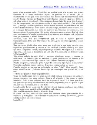 Anthony de Mello – Caminar Sobre las Aguas
33
como a las personas malas. El árbol da su sombra hasta a la persona que lo está
cortando. Y si fuese aromático, dejaría su perfume en el hacha: ¿No es
exactamente eso lo que Jesús dice cuando nos manda ser misericordiosos como
nuestro Padre celestial, que hace llover sobre buenos y malos? ¿Que hace brillar el
sol sobre justos y pecadores? ¿Cómo podemos llegar algún día a ese tipo de amor?
Por la comprensión, por una comprensión o experiencia mística. ¿Qué significa
eso? ¿Usted ya tuvo la experiencia de que somos millones de personas en un solo
Cristo? Pablo afirma que todos somos un solo cuerpo, miembros unos de otros. Ésa
es la imagen del cuerpo. Así como mi cuerpo y yo. Nosotros no somos dos, pero
tampoco somos la misma cosa. ¡Yo no soy mi cuerpo, pero no somos dos! ¡Y cómo
amo a mi cuerpo! Cuando un miembro de mi cuerpo o un órgano está enfermo o
sano, yo lo amo de la misma forma.
Entonces, aquí está esa comprensión que es dada a algunas personas
bienaventuradas. Ellas son diferentes de las otras, pero no están separadas, son un
solo cuerpo.
Hay un cuento hindú sobre siete locos que se dirigen a una aldea para ir a una
especie de gran banquete, y vuelven a casa, tarde en la noche, ebrios y más locos
que antes. Empieza a llover y se protegen bajo un árbol. Al despertar, a la mañana
siguiente, comienzan a lamentarse en voz alta. Un caminante se detiene y dice:
"¿Qué sucede?"
"Dormimos debajo de este árbol y nuestros miembros, manos y piernas, se
mezclaron. De manera que no sabemos a quién pertenecen las manos y las
piernas." Y el caminante dijo: "Eso es fácil. ¡Denme una rama de espino."
Pincha una pierna, y el dueño grita: "¡Ay!" El caminante dijo: "¡Ésta es su pierna!"
Continúa pinchando manos y piernas diferentes y separando a los locos.
Cuando alguien se lastima, es maltratado, yo digo "¡Ay!" Algo sucedió. Amor
como identificación. ¿Podemos hacer algo para conseguir esa gracia? No, es un
don.
Todo lo que podemos hacer es preparamos.
Usted no puede creer, pero yo digo que si usted sintiese o mirase, o se sentase y
tomase contacto con usted mismo, llegaría al silencio, y las cosas le serían
reveladas. Todo lo que podemos hacer es preparar el suelo. Y si usted practicara
ese ejercicio que estoy recomendando, se estaría preparando para esa gracia. Algún
día, con toda esperanza, ella le será dada.
La aplicación de los ejercicios de este libro traerá buenos resultados para todos,
pero el amor como identificación, sólo Dios podrá darlo.
Dios es el Desconocido, Dios es Misterio, Dios
es Amor. Por eso, toda vez que usted esté amando, estará participando de la
divinidad y de la gracia. En un mundo de conciencia viciada y sospechosa, ¿puede
usted pensar en un camino mejor
hacia Dios?
 