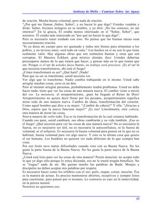 Anthony de Mello – Caminar Sobre las Aguas
35
de oración. Mucha buena voluntad, pero nada de oración.
"¿Por qué me llaman ¡Señor, Señor!, y no hacen lo que digo? Ustedes vendrán y
dirán: Señor, hicimos milagros en tu nombre, y yo diré: ¡No los conozco, no me
interesa!" En la gracia, Él estaba menos interesado en el "Señor, Señor", que
nosotros. Él estaba más interesado en "por qué no hacen lo que digo".
Pero es necesario tener cuidado con esto. No piense que las buenas tareas sean
necesariamente oración.
"Si yo diese mi cuerpo para ser quemado y todos mis bienes para alimentar a los
pobres, y no tuviese amor, será todo en vano." Los hechos en sí no son lo que tiene
realmente valor. Hay algunas obras que son realmente buenas y otras que son
corruptas. El Maestro Eckhart, gran místico alemán, dice: Ustedes deberían
preocuparse menos de lo que tienen que hacer, y pensar más en lo que tienen que
ser. Porque si el ser de ustedes fuese bueno, su trabajo será precioso. ¡Es el ser lo
que necesita transformarse, ahí está el fuego!
¿Cómo transformará su ser? ¿Qué hará? ¡Nada!
Para que su ser se transforme, usted necesita ver.
Ver algo que lo transforme. Nadie cambia trabajando en sí mismo. Usted sabe
arreglar muchas cosas, yeso es un don.
Pero al intentar arreglar personas, probablemente tendrá problemas. Usted no debe
hacer nada; tiene que ver las cosas de una manera nueva. El cambio viene a través
del ver. La metanoia, el arrepentimiento, ¡pues ha llegado el Reino de Dios!
Arrepentimiento no quiere decir llorar por los pecados, arrepentimiento significa
mirar todo de una manera nueva. Cambio de ideas, transformación del corazón.
Como aquel hombre que dice a su mujer: "¡Cambié de cabeza!" Y ella: "¡Gracias a
Dios, espero que la nueva funcione mejor!" ¡Es eso! Literalmente, otra cabeza,
otra manera de mirar las cosas.
Nueva manera de verlo todo. Ésa es la transformación de la cual estamos hablando.
Cuando eso pase, usted cambiará, sus obras cambiarán y su vida también. ¡Eso es
el fuego! ¿Qué necesita para ver las cosas de una manera nueva? No es necesaria la
fuerza, no es necesario ser útil, no es necesaria la autoconfianza, ni la fuerza de
voluntad, ni el esfuerzo. Es necesaria la buena voluntad para pensar en lo que no es
habitual, buena voluntad para ver algo nuevo. Y esto es la última cosa que quiere
el ser humano. Los hombres no quieren ver nada diferente de lo que siempre han
visto.
Por eso Jesús tuvo tantas dificultades cuando vino con su Buena Nueva. No les
gusta la parte buena de la Buena Nueva. No les gusta la parte nueva de la Buena
Nueva.
¿Usted está listo para ver las cosas de otra manera? Preste atención: no acepte todo
lo que yo digo sólo porque lo estoy diciendo, eso no le traerá ningún beneficio. No
se "trague" nada de mí. Me gustan mucho las palabras de Buda: Monjes y
discípulos no deben aceptar mis palabras por respeto.
Es necesario hacer como los orfebres con el oro: pulir, raspar, cortar, mezclar. Ésa
es la manera de actuar. Es preciso mantenerse abiertos, receptivos y siempre listos
para cuestionar, para pensar por sí mismos. Lo contrario es caer en la inmovilidad,
en la pereza mental.
Nosotros no queremos eso.
 