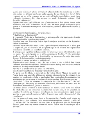 Anthony de Mello – Caminar Sobre las Aguas
36
¿Usted está sufriendo? ¿Tiene problemas? ¿Detesta todos los minutos de su vida?,
¿Le gustan sus últimas tres horas, cada segundo de las últimas tres horas? Si la
respuesta es no, si la respuesta es que está sufriendo, perturbado, , usted tiene
realmente problemas. Hay algo erróneo en usted. Seriamente erróneo. ¡Está
dormido, está muerto!
Apuesto que nunca oyó hablar de esto. ¡Generalmente se dice que es natural tener
problemas, que sufrir es humano! En ese caso, ¡es mejor que yo explique un poco
qué es el sufrimiento! Usted puede estar dolorido y sufrir o puede estar dolorido y
no sufrir.
Cierto maestro fue interpelado por el discípulo:
"¿Qué le trajo la iluminación?"
Y respondió: "Antes de la iluminación, yo acostumbraba estar deprimido; después
de la iluminación, ¡continúo deprimido!"
Pero hay una gran diferencia. Sufrir significa dejarse perturbar por la depresión.
Eso es sufrimiento.
Es bueno dejar claro esto ahora. Sufrir significa dejarse perturbar por el dolor, por
la depresión, por la ansiedad. En el aprendizaje de la oración, las depresiones
continuarán viniendo, las ansiedades también.
Y ellas pueden significar nubes pasando por el cielo, y usted identificándose con
las nubes. Pero usted puede ser el cielo, desapegarse de ellas. Y ellas continúan
yendo y viniendo. Antes de la iluminación, yo acostumbraba estar deprimido;
después de la iluminación, continúo deprimido.
¿De dónde le parece que viene el sufrimiento?
Algunos dicen que viene de la vida. ¡La vida es dura, la vida es difícil! Los chinos
tienen un proverbio maravilloso: En todo el universo no hay nada tan cruel como la
naturaleza. No hay cómo escapar de ella.
Pero no es la naturaleza la que causa las catástrofes.
Es del corazón del hombre de donde viene el sufrimiento.
No es la vida lo difícil, es usted el que la vuelve difícil. Alguien me contó, en
Nueva York, que una tribu africana no conocía ninguna forma de extirpar de su
medio a los condenados. ¿Sabe lo que hacían? Los condenaban, los maldecían, los
apartaban y, en una semana, el hombre o la mujer morían. Simplemente, morían.
Usted dirá: "¡Ellos los mataban! La sentencia de exilio los mataba!" ¡No, no!
¿Sabe por qué? Si usted y yo fuésemos condenados, sufriríamos un poco, pero no
moriríamos. Pero entonces, ¿ellos se mataban?
La manera en que vivían en el exilio es la que los mataba. Usted habrá oído hablar
de estudiantes que se toman los exámenes tan en serio que, si no aprueban, se
suicidan. Si usted y yo fuésemos reprobados, no nos suicidaríamos. ¿Qué piensa
que fue lo que mató al muchacho? ¿Qué le parece que mató a la muchacha? ¿La
reprobación?
No. La manera de reaccionar frente a la reprobación. Cuando usted planea un
paseo y llueve, ¿qué es lo que causa un sentimiento negativo en usted? ¿La lluvia?
¿O su reacción? La conciencia de esto choca a, las personas que han rezado por
décadas, pero nunca se dieron cuenta del hecho. Ése es uno de los riesgos de la
oración:
 
