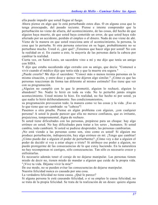 Anthony de Mello – Caminar Sobre las Aguas
37
ella puede impedir que usted llegue al fuego.
Ahora piense en algo que lo está perturbando estos días. O en alguna cosa que lo
tenga preocupado, del pasado reciente. Piense e intente comprender que la
perturbación no viene de afuera, del acontecimiento, de las cosas, del hecho de que
alguien haya muerto, de que usted haya cometido un error, de que usted haya sido
afectado por un accidente, perdido el empleo o el dinero. Nada de eso viene de ahí.
Viene de la manera en que usted reacciona ante el acontecimiento, la persona, la
cosa que lo perturba. Si otra persona estuviese en su lugar, probablemente no se
perturbase mucho. Usted sí, ¿por qué? ¡Tenemos que hacer algo por usted! No con
la realidad en sí. En cuanto a esto, la mayoría de las personas daría la cabeza por
cambiar la realidad.
Cierta vez, en Saint-Louis, un sacerdote vino a mí y me dijo que tenía un amigo
con SIDA.
Y dijo que estaba sucediendo algo extraño con su amigo, que decía: "Comencé a
vivir cuando el médico dijo que tenía sida y que la muerte era segura." .
¿Puede creerlo? Me dijo el sacerdote: "Conocí más o menos treinta personas en la
misma situación, y entre doce y quince me dijeron algo similar." ¿Cómo es que las
personas reaccionan de forma tan diferente al mismo estímulo? Eso tiene que ver
con su programación.
¿Alguien no cumplió con lo que le prometió, alguien lo rechazó, alguien lo
abandonó? No. Nadie lo hirió en toda su vida. No lo perturbó jamás ningún
acontecimiento. Usted mismo lo hizo. En realidad, no fue hecho ni por usted, ya
que nadie lo hirió deliberadamente. Sus condicionamientos,
su programación provocaron todo; la manera como ve las cosas y la vida. ¡Eso es
lo que tiene que ser cambiado: su "cabeza"!
Pasemos a otra prueba. Piense en algún problema con alguien, ¡con cualquier
persona! A usted le puede parecer que ella no merece confianza, que es irritante,
prejuiciosa, temperamental, digna de rechazo.
Si usted tiene dificultades con las personas, prepárese para un choque: hay algo
erróneo en usted. No hay dificultades para tratar a los seres , humanos. Si usted
cambia, todo cambiará. Si usted se pudiese desprender, las personas cambiarían.
¡No está viendo a las personas como son, sino como es usted! Si alguien me
produce perturbación, indisposición, hay algo erróneo en mí. ¡Tengo que cambiar!
¿Cómo puedo dar a alguien el poder de perturbarme? ¿Cómo voy a dar a alguien el
poder de decidir si voy a estar alegre o triste? Si atribuyo ese poder a alguien, no
puedo protegerme de las consecuencias de lo que estoy haciendo. En la naturaleza
no hay recompensas ni castigos, sólo consecuencias. Tan sólo es necesario crecer y
enfrentarlas.
Es necesario además tener el coraje de no dejarse manipular. Las personas tienen
miedo de decir no, tienen miedo de mandar a alguien que cuide de la propia vida.
"¡Vive tu vida. Déjame vivir la mía!"
De ese modo, no se pueden evitar las consecuencias de dejarse manipular.
Nuestra felicidad nunca es causada por una cosa.
La verdadera felicidad no tiene causa. ¿Qué le parece?
Si alguna persona le está causando felicidad, o si su empleo le causa felicidad, no
se trata de la propia felicidad. Se trata de la realización de un deseo: quiero alguna
 