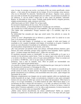 Anthony de Mello – Caminar Sobre las Aguas
38
cosa, la sigo, la consigo, me excito, voy hasta el fin, me siento gratificado, siento
placer... y me canso de eso después de un tiempo. Si no lo consigo, estoy ansioso.
¡Eso no es felicidad! Es emoción. Satisfacción del deseo. Algunas veces, pienso
que casi todo el mundo fue programado para ser infeliz. Las personas no pueden no
ser infelices. Y van de arriba a abajo por la vida, como un péndulo, sufriendo.
Repito: la felicidad no tiene causa. Cuando nada pueda herirlo, ninguna persona,
ningún acontecimiento, nada, entonces será feliz.
¿Qué hacer para ser feliz? ¡Nada! No se hace nada.
Es necesario desprenderse de las cosas. De la ilusión.
De las ideas erróneas. ¿Cómo desprenderse? Viendo que son erróneas.
¿Se acuerda de la tribu africana de la que hablaba? ¿Por qué morían los exilados?
¿Por haber sido condenados? Porque sumaron algo a la realidad, algo de su
programa.
Su infelicidad fue causada por algo que usted sumó. Esa adición es causa de
infelicidad.
¿Cómo se cura? ;Despréndase de su dolencia y quédese solo! La salud no es una
cosa, es la ausencia de enfermedad.
Cuando el ojo está limpio, el resultado es ver; cuando el oído está limpio, el
resultado es oír; cuando el paladar está limpio, el resultado es el gusto. Cuando la
mente no está obstruida el resultado es la sabiduría y la felicidad.
Si usted pudiese desprenderse de la ilusión, sería feliz.
¡He visto personas con pésima salud, con cáncer, sufriendo dolores intensos, pero
felices! No están sufriendo, porque sufrir significa estar luchando. Sufrir significa
decir: "¿Cuánto tiempo más durará esto?" ¿Sabe otro secreto?
El momento presente nunca es intolerable. Lo que es intolerable es lo que va a
suceder en las próximas cuatro horas. Tener su cuerpo aquí a las ocho de la noche
y su mente a las diez y treinta, esto es lo que causa problemas. Tener su cuerpo acá
y su mente a 10.000 Km., esto es lo que causa el sufrimiento.
Entonces, vaya a atar su camello, loco. Dios no puede ser incomodado con
"casitas" que usted mismo puede hacer.
¡La oración es fuego! Fuego quiere decir transformación que viene por la visión de
las ilusiones de la persona y el desapego de ellas.
Usted está sentado en un teatro oyendo un concierto. De repente se acuerda de que
olvidó cerrar el coche. Se pone ansioso. No puede levantarse y cerrar el coche, no
puede concentrarse en la sinfonía, está acorralado entre dos cosas. ¡Qué imagen tan
fascinante de la vida!
Déjenme complementar esa imagen con un cuento japonés sobre un muchacho que
estaba huyendo de un tigre. Llegó a un precipicio, comenzó a caer, pero consiguió
tomarse de una rama de árbol que crecía en la ladera del precipicio. Miró hacia la
cima y vio al tigre mirándolo, y no había manera de subir. Miró hacia abajo y vio
un barranco de más o menos dos mil metros y, a su lado, un arbusto con frutas. Las
frutas estaban maduras. ¡Entonces tomó una de ellas, la llevó a la boca y sintió el
gusto dulce! Entonces aprendió a vivir la vida a cada momento, la única manera de
vivir. Pero esto suena como un imposible" ¡Hágase!"
¿Saben cómo fueron descubiertas las minas sudafricanas? Había un viajante
sentado a la puerta de la choza del jefe de la aldea. Vio a los hijos del jefe jugar
 
