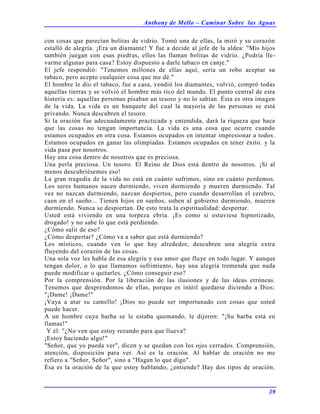 Anthony de Mello – Caminar Sobre las Aguas
39
con cosas que parecían bolitas de vidrio. Tomó una de ellas, la miró y su corazón
estalló de alegría. ¡Era un diamante! Y fue a decide al jefe de la aldea: "Mis hijos
también juegan con esas piedras, ellos las llaman bolitas de vidrio. ¿Podría lle-
varme algunas para casa? Estoy dispuesto a darle tabaco en canje."
El jefe respondió: "Tenemos millones de ellas aquí, sería un robo aceptar su
tabaco, pero acepto cualquier cosa que me dé."
El hombre le dio el tabaco, fue a casa, vendió los diamantes, volvió, compró todas
aquellas tierras y se volvió el hombre más rico del mundo. El punto central de esta
historia es: aquellas personas pisaban un tesoro y no lo sabían. Ésta es otra imagen
de la vida. La vida es un banquete del cual la mayoría de las personas se está
privando. Nunca descubren el tesoro.
Si la oración fue adecuadamente practicada y entendida, dará la riqueza que hace
que las cosas no tengan importancia. La vida es una cosa que ocurre cuando
estamos ocupados en otra cosa. Estamos ocupados en intentar impresionar a todos.
Estamos ocupados en ganar las olimpíadas. Estamos ocupados en tener éxito. y la
vida pasa por nosotros.
Hay una cosa dentro de nosotros que es preciosa.
Una perla preciosa. Un tesoro. El Reino de Dios está dentro de nosotros. ¡Si al
menos descubriésemos eso!
La gran tragedia de la vida no está en cuánto sufrimos, sino en cuánto perdemos.
Los seres humanos nacen durmiendo, viven durmiendo y mueren durmiendo. Tal
vez no nazcan durmiendo, nazcan despiertos, pero cuando desarrollan el cerebro,
caen en el sueño... Tienen hijos en sueños, suben al gobierno durmiendo, mueren
durmiendo. Nunca se despiertan. De esto trata la espiritualidad: despertar.
Usted está viviendo en una torpeza ebria. ¡Es como si estuviese hipnotizado,
drogado! y no sabe lo que está perdiendo.
¿Cómo salir de eso?
¿Cómo despertar? ¿Cómo va a saber que está durmiendo?
Los místicos, cuando ven lo que hay alrededor, descubren una alegría extra
fluyendo del corazón de las cosas.
Una sola voz les habla de esa alegría y ese amor que fluye en todo lugar. Y aunque
tengan dolor, o lo que llamamos sufrimiento, hay una alegría tremenda que nada
puede modificar o quitarles. ¿Cómo conseguir eso?
Por la comprensión. Por la liberación de las ilusiones y de las ideas erróneas.
Tenemos que desprendemos de ellas, porque es inútil quedarse diciendo a Dios:
"¡Dame! ¡Dame!"
¡Vaya a atar su camello! ¡Dios no puede ser importunado con cosas que usted
puede hacer.
A un hombre cuya barba se le estaba quemando, le dijeron: "¡Su barba está en
llamas!"
Y él: "¿No ven que estoy rezando para que llueva?
¡Estoy haciendo algo!"
"Señor, que yo pueda ver", dicen y se quedan con los ojos cerrados. Comprensión,
atención, disposición para ver. Así es la oración. Al hablar de oración no me
refiero a "Señor, Señor", sino a "Hagan lo que digo".
Ésa es la oración de la que estoy hablando, ¿entiende? Hay dos tipos de oración.
 