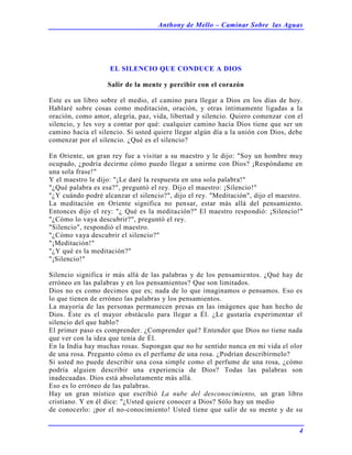 Anthony de Mello – Caminar Sobre las Aguas
4
EL SILENCIO QUE CONDUCE A DIOS
Salir de la mente y percibir con el corazón
Este es un libro sobre el medio, el camino para llegar a Dios en los días de hoy.
Hablaré sobre cosas como meditación, oración, y otras íntimamente ligadas a la
oración, como amor, alegría, paz, vida, libertad y silencio. Quiero comenzar con el
silencio, y les voy a contar por qué: cualquier camino hacia Dios tiene que ser un
camino hacia el silencio. Si usted quiere llegar algún día a la unión con Dios, debe
comenzar por el silencio. ¿Qué es el silencio?
En Oriente, un gran rey fue a visitar a su maestro y le dijo: "Soy un hombre muy
ocupado, ¿podría decirme cómo puedo llegar a unirme con Dios? ¡Respóndame en
una sola frase!"
Y el maestro le dijo: "¡Le daré la respuesta en una sola palabra!"
"¿Qué palabra es esa?", preguntó el rey. Dijo el maestro: ¡Silencio!"
"¿Y cuándo podré alcanzar el silencio?", dijo el rey. "Meditación", dijo el maestro.
La meditación en Oriente significa no pensar, estar más allá del pensamiento.
Entonces dijo el rey: "¿ Qué es la meditación?" El maestro respondió: ¡Silencio!"
"¿Cómo lo vaya descubrir?", preguntó el rey.
"Silencio", respondió el maestro.
"¿Cómo vaya descubrir el silencio?"
"¡Meditación!"
"¿Y qué es la meditación?"
"¡Silencio!"
Silencio significa ir más allá de las palabras y de los pensamientos. ¿Qué hay de
erróneo en las palabras y en los pensamientos? Que son limitados.
Dios no es como decimos que es; nada de lo que imaginamos o pensamos. Eso es
lo que tienen de erróneo las palabras y los pensamientos.
La mayoría de las personas permanecen presas en las imágenes que han hecho de
Dios. Éste es el mayor obstáculo para llegar a Él. ¿Le gustaría experimentar el
silencio del que hablo?
El primer paso es comprender. ¿Comprender qué? Entender que Dios no tiene nada
que ver con la idea que tenía de Él.
En la India hay muchas rosas. Supongan que no he sentido nunca en mi vida el olor
de una rosa. Pregunto cómo es el perfume de una rosa. ¿Podrían describírmelo?
Si usted no puede describir una cosa simple como el perfume de una rosa, ¿cómo
podría alguien describir una experiencia de Dios? Todas las palabras son
inadecuadas. Dios está absolutamente más allá.
Eso es lo erróneo de las palabras.
Hay un gran místico que escribió La nube del desconocimiento, un gran libro
cristiano. Y en él dice: "¿Usted quiere conocer a Dios? Sólo hay un medio
de conocerlo: ¡por el no-conocimiento! Usted tiene que salir de su mente y de su
 