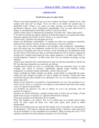 Anthony de Mello – Caminar Sobre las Aguas
41
LIBERACIÓN
Usted tiene que ser amor total
Piense en un niño pequeño al que se le da a probar una droga. Cuando crece, todo
cuerpo está loco por la droga. Vivir sin ella es un dolor tan grande que es
preferible morir. Usted y yo, como ese niño, tuvimos esa droga que se llama
aprobación, aprecio, éxito, aceptación, popularidad. Una vez que usted tomó la
droga, la sociedad puede controlado, usted se volvió un robot.
¿Quiere saber cómo se robotizan los humanos? Escuche esto: "¡Qué lindo estás!"
Y el robot se hincha de orgullo. Oprimo el botón del aprecio y él queda allá arriba.
Entonces oprimo otro botón, el de la crítica, y se viene al suelo.
Control total. ¡Estamos tan afectados por eso!
Somos tan fácilmente controlables. Y cuando nos falta eso, quedamos aterrados,
temerosos de cometer errores, de que las personas se rían de nosotros.
Vi a una niña de tres años entrando a un comedor, toda compuesta. Aplaudimos,
pero ella pensó que nos estábamos riendo de ella y huyó a toda prisa. La madre
tuvo que ir a buscada, pero ella se resistía a venir. Pensaba que nos habíamos reído
de ella. Pensé: Sólo tiene tres años y ya hemos hecho de ella un monito. Alguien le
enseñó esto: Cuando usted haga tal cosa, espere aplausos, y se debe sentir bien. Y
cuando hagamos "¡buuuu!", se debe sentir mal. Una vez tomada esa droga, no hay
remedio.
¿Piensa que Jesucristo fue controlado por lo que las personas pensaban y decían de
Él? Las personas despiertas no necesitan esta droga.
Cuando usted comete un error o es rechazado, siente un tremendo vacío. Es talla
soledad, que usted se arrastra, implorando aquella droga llamada coraje,
aceptación, y continúa siendo controlado. ¿Cómo salir de esto?
Como resultado de haber tomado esa droga, usted perdió su capacidad de amar.
¿Sabe por qué? Porque no puede ver más a ningún ser humano. Usted sólo toma
conciencia de que ellos aceptan o no, aprueban o no. Los ve como amenaza o como
apoyo para ella.
Piense en los políticos. Los políticos, frecuentemente, no ven a las personas en sí.
Ellos ven los votos, y si usted no es un apoyo ni una amenaza para que ellos tengan
votos, ni siquiera lo percibirán.
Los hombres de negocios ven sólo el dinero, no ven a las personas, sólo los
asuntos de negocios.
Nosotros no somos diferentes, cuando estamos bajo el efecto de esa droga. ¿Cómo
puede amar lo que ni siquiera ve? ¿Quiere liberarse de la droga?
Tiene que arrancar esos tentáculos de su sistema.
Ellos han llegado a sus huesos. Ése es el control que la sociedad ejerce sobre
usted. Si fuera capaz de hacer eso, todo seria igual, pero usted se habrá
desprendido.
Estará en el mundo, pero no será más del mundo. Eso es aterrador. Es como pedir a
un drogadicto: "¿Por qué no saborea una comida buena y nutritiva, agua fresca del
río de la montaña y el aire agradable de la mañana? ¡Deje su droga por esto!" Él ni
siquiera concebirá esa idea, porque no puede vivir sin la droga.
 