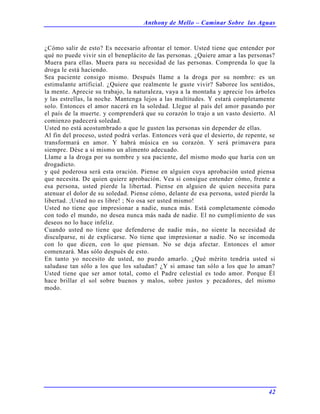 Anthony de Mello – Caminar Sobre las Aguas
42
¿Cómo salir de esto? Es necesario afrontar el temor. Usted tiene que entender por
qué no puede vivir sin el beneplácito de las personas. ¿Quiere amar a las personas?
Muera para ellas. Muera para su necesidad de las personas. Comprenda lo que la
droga le está haciendo.
Sea paciente consigo mismo. Después llame a la droga por su nombre: es un
estimulante artificial. ¿Quiere que realmente le guste vivir? Saboree los sentidos,
la mente. Aprecie su trabajo, la naturaleza, vaya a la montaña y aprecie los árboles
y las estrellas, la noche. Mantenga lejos a las multitudes. Y estará completamente
solo. Entonces el amor nacerá en la soledad. Llegue al país del amor pasando por
el país de la muerte. y comprenderá que su corazón lo trajo a un vasto desierto. Al
comienzo padecerá soledad.
Usted no está acostumbrado a que le gusten las personas sin depender de ellas.
Al fin del proceso, usted podrá verlas. Entonces verá que el desierto, de repente, se
transformará en amor. Y habrá música en su corazón. Y será primavera para
siempre. Dése a sí mismo un alimento adecuado.
Llame a la droga por su nombre y sea paciente, del mismo modo que haría con un
drogadicto.
y qué poderosa será esta oración. Piense en alguien cuya aprobación usted piensa
que necesita. De quien quiere aprobación. Vea si consigue entender cómo, frente a
esa persona, usted pierde la libertad. Piense en alguien de quien necesita para
atenuar el dolor de su soledad. Piense cómo, delante de esa persona, usted pierde la
libertad. ;Usted no es libre! ; No osa ser usted mismo!
Usted no tiene que impresionar a nadie, nunca más. Está completamente cómodo
con todo el mundo, no desea nunca más nada de nadie. El no cumplimiento de sus
deseos no lo hace infeliz.
Cuando usted no tiene que defenderse de nadie más, no siente la necesidad de
disculparse, ni de explicarse. No tiene que impresionar a nadie. No se incomoda
con lo que dicen, con lo que piensan. No se deja afectar. Entonces el amor
comenzará. Mas sólo después de esto.
En tanto yo necesito de usted, no puedo amarlo. ¿Qué mérito tendría usted si
saludase tan sólo a los que los saludan? ¿Y si amase tan sólo a los que lo aman?
Usted tiene que ser amor total, como el Padre celestial es todo amor. Porque Él
hace brillar el sol sobre buenos y malos, sobre justos y pecadores, del mismo
modo.
 