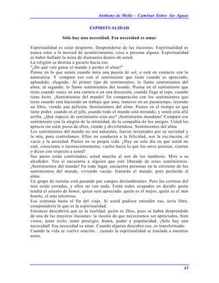Anthony de Mello – Caminar Sobre las Aguas
43
ESPIRITUALIDAD
Sólo hay una necesidad. Esa necesidad es amar
Espiritualidad es estar despierto. Desprenderse de las ilusiones. Espiritualidad es
nunca estar a la merced de acontecimiento, cosa o persona alguna. Espiritualidad
es haber hallado la mina de diamantes dentro de usted.
La religión se destina a guiarlo hacia eso.
"¿De qué vale ganar el mundo y perder el alma?"
Piense en lo que siente cuando mira una puesta de sol, o está en contacto con la
naturaleza. Y compare eso con el sentimiento que tiene cuando es apreciado,
aplaudido, elogiado. Al primer tipo de sentimientos, lo llamo sentimientos del
alma; al segundo, lo llamo sentimientos del mundo. Piense en el sentimiento que
tiene cuando vence en una carrera o en una discusión, cuando llega al tope, cuando
tiene éxito. ¡Sentimientos del mundo! En comparación con los sentimientos que
tiene cuando está haciendo un trabajo que ama, inmerso en un pasatiempo, leyendo
un libro, viendo una película. Sentimientos del alma. Piense en el tiempo en que
tiene poder, cuando es el jefe, cuando todo el mundo está mirando, y usted está allá
arriba. ¿Qué especie de sentimiento crea eso? ¡Sentimiento mundano! Compare ese
sentimiento con la alegría de la intimidad, de la compañía de los amigos. Usted los
aprecia sin estar preso de ellos, riendo y divirtiéndose. Sentimientos del alma.
Los sentimientos del mundo no son naturales, fueron inventados por su sociedad y
la mía, para controlamos. Ellos no conducen a la felicidad, son la excitación, el
vacío y la ansiedad. Piense en su propia vida. ¿Hay un solo día en que usted no
esté, consciente o inconscientemente, vuelto hacia lo que los otros piensan, sienten
o dicen con respecto a usted?
Sus pasos están controlados; usted marcha al son de los tambores. Mire a su
alrededor. Vea si encuentra a alguien que esté liberado de estos sentimientos.
¡Sentimientos del mundo! En todo lugar, encuentra personas en la corriente de los
sentimientos del mundo, viviendo vacías. Ganarán el mundo, pero perderán el
alma.
Un grupo de turistas está pasando por campos deslumbrantes. Pero las cortinas del
tren están cerradas, y ellos no ven nada. Están todos ocupados en decidir quién
tendrá el asiento de honor, quien será apreciado, quién es el mejor, quién es el más
bonito, el más talentoso.
Eso continúa hasta el fin del viaje. Si usted pudiese entender eso, seria libre,
comprendería lo que es la espiritualidad.
Entonces descubrirá qué es la realidad, quién es Dios, pues se habrá desprendido
de una de las mayores ilusiones: la ilusión de que necesitamos ser apreciados, bien
vistos, tener éxito, tener prestigio, honra, poder y popularidad. ¡Sólo hay una
necesidad! Esa necesidad es amar. Cuando alguien descubre eso, es transformado.
Cuando la vida se vuelve oración... cuando la espiritualidad se traslada a nuestros
actos.
 