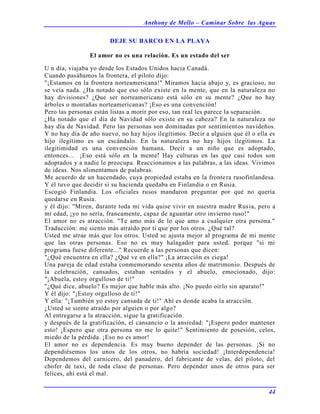 Anthony de Mello – Caminar Sobre las Aguas
44
DEJE SU BARCO EN LA PLAYA
El amor no es una relación. Es un estado del ser
U n día, viajaba yo desde los Estados Unidos hacia Canadá.
Cuando pasábamos la frontera, el piloto dijo:
"¡Estamos en la frontera norteamericana!" Miramos hacia abajo y, es gracioso, no
se veía nada. ¿Ha notado que eso sólo existe en la mente, que en la naturaleza no
hay divisiones? ¿Que ser norteamericano está sólo en su mente? ¿Que no hay
árboles o montañas norteamericanas? ¡Eso es una convención!
Pero las personas están listas a morir por eso, tan real les parece la separación.
¿Ha notado que el día de Navidad sólo existe en su cabeza? En la naturaleza no
hay día de Navidad. Pero las personas son dominadas por sentimientos navideños.
Y no hay día de año nuevo, no hay hijos ilegítimos. Decir a alguien que él o ella es
hijo ilegítimo es un escándalo. En la naturaleza no hay hijos ilegítimos. La
ilegitimidad es una convención humana. Decir a un niño que es adoptado,
entonces... ¡Eso está sólo en la mente! Hay culturas en las que casi todos son
adoptados y a nadie le preocupa. Reaccionamos a las palabras, a las ideas. Vivimos
de ideas. Nos alimentamos de palabras.
Me acuerdo de un hacendado, cuya propiedad estaba en la frontera rusofinlandesa.
Y él tuvo que decidir si su hacienda quedaba en Finlandia o en Rusia.
Escogió Finlandia. Los oficiales rusos mandaron preguntar por qué no quería
quedarse en Rusia.
y él dijo: "Miren, durante toda mi vida quise vivir en nuestra madre Rusia, pero a
mi edad, ¡yo no sería, francamente, capaz de aguantar otro invierno ruso!"
El amor no es atracción. "Te amo más de lo que amo a cualquier otra persona."
Traducción: me siento más atraído por ti que por los otros. ¿Qué tal?
Usted me atrae más que los otros. Usted se ajusta mejor al programa de mi mente
que las otras personas. Eso no es muy halagador para usted, porque "si mi
programa fuese diferente..." Recuerde a las personas que dicen:
"¿Qué encuentra en ella? ¿Qué ve en ella?" ¡La atracción es ciega!
Una pareja de edad estaba conmemorando sesenta años de matrimonio. Después de
la celebración, cansados, estaban sentados y el abuelo, emocionado, dijo:
"¡Abuela, estoy orgulloso de ti!"
"¿Qué dice, abuelo? Es mejor que hable más alto. ¡No puedo oírlo sin aparato!"
Y él dijo: "¡Estoy orgulloso de ti!"
Y ella: "¡También yo estoy cansada de ti!" Ahí es donde acaba la atracción.
¿Usted se siente atraído por alguien o por algo?
Al entregarse a la atracción, sigue la gratificación.
y después de la gratificación, el cansancio o la ansiedad: "¡Espero poder mantener
esto! ¡Espero que otra persona no me lo quite!" Sentimiento de posesión, celos,
miedo de la pérdida. ¡Eso no es amor!
El amor no es dependencia. Es muy bueno depender de las personas. ¡Si no
dependiésemos los unos de los otros, no habría sociedad! ¡Interdependencia!
Dependemos del carnicero, del panadero, del fabricante de velas, del piloto, del
chofer de taxi, de toda clase de personas. Pero depender unos de otros para ser
felices, ahí está el mal.
 