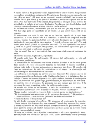 Anthony de Mello – Caminar Sobre las Aguas
45
A veces, vemos a dos personas vacías, dependiendo la una de la otra, dos personas
incompletas apoyándose mutuamente. Dos piezas de dominó, una se mueve, la otra
cae. ¿Eso es amor? ¡El amor no es compartir nuestra soledad! Las personas se
sienten vacías por dentro y se apuran a rellenar el vacío con alguien. Eso no es
amor. Para huir del vacío de la soledad, las personas se entregan a toda especie de
actividades, al trabajo, a los brazos de alguien. Pero la cura para la soledad no es el
contacto con seres humanos, sino un contacto con la realidad.
Al enfrentar la soledad, descubrimos que ella no está allí. ¡No hay ningún vacío!
Allí hay algo para ser recordado en el futuro. Lo que usted busca está en su
interior.
Al enfrentarse con todo lo que hay en su interior, aquello de lo que huye
desaparece. Y lo que busca viene a la superficie. El amor no es compartir nuestra
soledad. Cuando las personas hablan sobre el amor, la mayoría de las veces están
hablando de una mercadería para regatear: "¿Usted es bueno para mí? ¡Yo seré
bueno para usted! ¿Usted es agradable para mí? ¡Yo seré agradable con usted!
¿Usted no es gentil conmigo? ¡Desgraciado, los sentimientos agradables que yo
tenía para con usted se volvieron amargos!"
¿Eso es amor? Ése es el mercado de las emociones, disfrazado de actitudes de
amor.
El amor no es deseo. Siglos atrás, dijo Buda:
El mundo está lleno de sufrimiento. El origen del sufrimiento, la raíz del
sufrimiento, es el deseo.
La eliminación del sufrimiento consiste en eliminar el deseo. Con deseo él quiere
decir aquello de cuya satisfacción depende mi felicidad. Y nuestra sociedad y
cultura están todo el tiempo animándonos a aumentar ese deseo. El mundo está
lleno de sufrimiento. La raíz del sufrimiento es el deseo. La eliminación del
sufrimiento pasa por la eliminación del deseo.
¡La ambición es un lavado de cerebro que nos hicieron! Nos dijeron que si no
teníamos ambición, no haríamos nada. Olvidaron la alegría y la delicia que hay en
trabajar. Cuando un arquero dispara al azar, aplica toda su destreza. Cuando apunta
hacia un premio en oro, queda ciego, pierde la razón, ve dos blancos. Su habilidad
no cambió, pero sí el premio. Se preocupa más por vencer que por tirar. Y la
necesidad de ganar lo vació de poder. La ambición quita poder.
El mundo está lleno de sufrimiento, la raíz del sufrimiento es el deseo. Los
matrimonios construidos sobre el deseo son frágiles, prontos a deshacerse:
"Tengo muchas expectativas respecto de ti, es mejor que no me desilusiones..."
"Tú tienes expectativas respecto de mí. Es mejor que las cumpla..." ¡Discusiones!
"¡Tú me necesitas! ¡Yo te necesito! ¡Necesito hallar mi felicidad en ti"
"¡Necesitas hallar tu felicidad en mí"
Es ahí donde comienza el conflicto. Allí comienza el sentimiento de posesión.
¡Donde hay ese tipo de deseo, hay una amenaza! Y donde hay amenaza, hay miedo.
y donde hay miedo, no hay amor. Porque siempre odiamos lo que tememos. ¡V el
amor perfecto elimina el miedo! Dondequiera que haya deseo de ese tipo, viene
siempre acompañado de miedo.
El amor no es deseo, no es fijación. Apasionarse es el exacto opuesto del amor,
pero la pasión está canonizada en todos lados. Es una enfermedad con la que todos
 