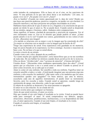 Anthony de Mello – Caminar Sobre las Aguas
46
están tentados de contagiamos. Ella se hace oír en el cine, en las canciones de
amor. Vi una película en la que una chica decía a un muchacho: "¡Te amo, no
puedo vivir sin ti" ¿No puedo vivir sin ti? ¿Amor?
¡Eso es hambre! ¡Cuando me siento apasionado por ti, dejo de verte! Donde sea
que haya una emoción poderosa, positiva o negativa, no puedo ver con claridad. La
emoción interfiere y me hace proyectar mis propias necesidades en el otro.
Hablamos hasta ahora de lo que el amor no es y llegamos a la conclusión de que no
puede ser dicho lo que el amor es. No se puede decir. Cuando usted se desprende
de sus miedos, apegos e ilusiones, sabrá. Andamos entre comparaciones.
Amar significa, al menos, claridad de percepción y precisión de respuesta. Ver al
otro claramente como es. Eso es lo mínimo que puedo pedirle al amor. ¿Cómo
puedo amarlo si no lo veo? Cuando nos vemos, generalmente no nos vemos el uno
al otro. ¡Buscamos una imagen!
¿Un marido se relaciona con su mujer o con la imagen que ha construido de ella?
¿La mujer se relaciona con su marido o con la imagen que ha hecho de él?
Tengo una experiencia de usted. Esta experiencia está guardada en mi memoria,
hago mi juicio basado en la experiencia. La llevo conmigo. Acciono o reacciono en
base a eso. No en base a lo que es usted ahora.
Lo miro a través de un retrato.
Cuando viene a mí y dice, después de un conflicto:
"Lo siento mucho por aquella discusión", seria maravilloso que yo no me acordase
de nada más. De eso hablan los místicos cuando dicen purificación de la memoria.
Ellos no dicen: "olviden todo", sino "vacíense de emoción". ¡Cúrense del dolor!
Ustedes dicen: "¿Recuerdas cómo estábamos apasionados hace dos años?" ¿Usted
quiere que yo reaccione a eso o a usted como es ahora? Cuando se piensa en el
amor como inversión, no se sabe qué es el amor.
Amar es como oír una sinfonía. Ser sensible a toda esa sinfonía. Significa tener un
corazón sensible a todos y a todo. ¿Usted puede imaginar que una persona oiga una
sinfonía y sólo escuche los tambores? ¿Dar tanto valor a los tambores que los otros
instrumentos queden casi apagados? Un buen músico, que ama la música,
escucharía cada uno de aquellos instrumentos; él puede tener su instrumento
favorito, pero los escucha a todos. Cuando usted se apasione, cuando tenga un
sentimiento de apego, una obsesión, ¿sabe lo que sucederá?
El objeto de su pasión se destacará y las otras personas se apagarán.
El amor no es una relación. Es un estado del ser.
El amor existía antes que cualquier ser humano.
Antes de que usted existiese, el amor ya existía.
Dije que cuando el ojo está limpio el resultado es la visión. Usted no puede hacer
nada para conseguir el amor. Si usted comprendiese sus deberes, apegos,
atracciones, obsesiones, predilecciones, inclinaciones, y si se desprendiese de todo
eso, el amor aparecería. Cuando el ojo está limpio, el resultado es la visión.
Cuando el corazón está limpio, el resultado
es el amor.
 