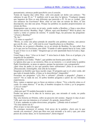 Anthony de Mello – Caminar Sobre las Aguas
5
pensamiento; entonces podrá percibirlo con el corazón.
Tomás de Aquino dijo sobre Dios -sólo esto puede ser dicho con certeza-: "No
sabemos lo que Él es." Y también está lo que dice la Iglesia: "Cualquier imagen
que hagamos de Dios es más diferente que parecida a Él. Si eso es verdad, ¿qué
son entonces las Escrituras? Bien, ellas no nos dan un retrato de Dios, ni una
descripción; nos dan una pista. Porque las palabras no pueden proporcionamos un
retrato de Dios.
Supongamos que yo estoy en mi país, yendo rumbo a Bombay, y llego a una placa
donde está escrito: Bombay. Digo: "¡Miren, aquí está Bombay!" Miro la placa, me
vuelvo y tomo el camino de retorno. Y cuando llego, las personas me preguntan:
"¿Fuiste a Bombay?"
"Sí, fui."
"¿Y cómo es aquello?"
"Miren, es como una placa pintada de amarillo con palabras escritas, una parece
que con B, otra... etc." ¡Ahí está la cosa! Aquella placa no es Bombay.
De hecho, no se parece a Bombay, no es un retrato de Bombay. Es una señal. Eso
es lo que son las Escrituras, una señal. "Cuando el sabio apunta hacia la Luna, todo
lo que el loco ve es el dedo." Imaginen que yo esté apuntando hacia la Luna y diga:
"Luna."
Usted llega y dice: "¿Eso es la luna". Y mira hacia el dedo. Éste es el peligro y la
tragedia de las palabras.
Las palabras son lindas. "Padre", qué palabra tan bonita para aludir a Dios.
La Iglesia dice que es un misterio, Dios es un misterio. y si usted toma la palabra
Padre literalmente, se pone en apuros, porque las personas van a preguntarle:
¿Qué clase de padre es ése que permite tanto sufrimiento? ¡Dios es un misterio!
¡Desconocido, ininteligible, más allá de la mente!
Imaginen un hombre que haya nacido ciego. Él pregunta qué es el color verde, del
que todo el mundo habla. ¿Cómo se lo describirían? ¡Imposible!
Escuchen sus preguntas: «¿Es frío o caliente? ¿Grande o pequeño? ¿Áspero o
suave?" No es nada de eso. El pobre hombre pregunta a partir de sus limitadas
experiencias.
Pero, vamos a suponer que yo fuese un músico y dijese: "Voy a decirle cómo es el
verde. Es como música." Y un día, el hombre recupera la visión y yo le pregunto:
"¿Vio el verde?"
Él dice: No.
¿Sabe por qué? Él andaba buscando la música.
Estaba tan preso en la idea de la música que, aun mirando el verde, no podía
reconocerlo.
Hay otra historia en Oriente, sobre un pececito del océano. Alguien le dijo al pez:
"¡Oh, qué cosa tan inmensa es el océano! ¡Es grande, maravilloso!"
Y el pez, nadando en todas direcciones, pregunta: "¿Dónde está el océano?"
"Tú estas dentro de él."
¡Pero el pez ve tan sólo agua!
No consigue reconocer el océano. Está preso de la palabra. ¿Será esto lo que
sucede con nosotros? ¿Será que Dios nos está mirando a la cara y que, por estar
presos de ciertas ideas, no lo reconocemos? ¡Sería trágico!
 