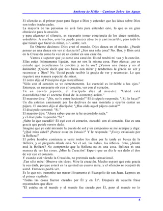 Anthony de Mello – Caminar Sobre las Aguas
6
El silencio es el primer paso para llegar a Dios y entender que las ideas sobre Dios
son todas inadecuadas.
La mayoría de las personas no está lista para entender esto, lo que es un gran
obstáculo para la oración.
y para alcanzar el silencio, es necesario tomar conciencia de los cinco sentidos,
usándolos. A muchos, esto les puede parecer absurdo y casi increíble, pero todo lo
que tienen que hacer es mirar, oír, sentir, ver.
En Oriente decimos: Dios creó el mundo. Dios danza en el mundo. ¿Puede
pensar en una danza sin ver al danzarín? ¿Son una sola cosa? No. Dos, y Dios está
en la Creación como la voz de un cantor en una canción.
Vamos a suponer que yo cante una canción. Usted tendrá mi voz y la canción.
Ellas están íntimamente ligadas, mas no son la misma cosa. Pero piense: ¿no es
extraño que escuchemos la canción y no la voz? ¿Vemos una danza y no al
danzarín? ¿Quiere decir que nos basta con mirar y tendremos la gracia de ver y
reconocer a Dios? No. Usted puede recibir la gracia de ver y reconocer. Lo que
requiere una manera especial de mirar.
El zorro dijo al Principito algo maravilloso:
"Sólo con el corazón se ve correctamente. Lo esencial es invisible a los ojos."
Entonces, es necesario oír con el corazón, ver con el corazón.
En un cuento japonés, el discípulo dice al maestro: "Usted está
escondiéndome el secreto final de la contemplación."
El maestro dice: "¡No, no lo estoy haciendo!" El discípulo responde: "¡Sí, lo hace!"
Un día estaban caminando por los declives de una montaña y oyeron cantar un
pájaro. El maestro dijo al discípulo: "¿Has oído aquel pájaro cantar?"
El discípulo contestó: "Sí."
El maestro dijo: "Ahora sabes que no te he escondido nada."
y el discípulo respondió "Sí."
¿Sabe lo que sucedió? Él oyó con el corazón, escuchó con el corazón. Eso es una
gracia que puede sernos dada.
Imagine que yo esté mirando la puesta de sol y un campesino se me acerque y diga:
"¿Qué mira usted? ¡Parece estar en éxtasis!" Y le responda: "¡Estoy extasiado por
la Belleza!"
El pobre hombre comienza a venir todos los días por la tarde en busca de la
Belleza, y se pregunta dónde está. Ve el sol, las nubes, los árboles. Pero, ¿dónde
está la Belleza? No comprende que la Belleza no es una cosa. Belleza es una
manera de ver las cosas. ¡Mire la Creación! Espero que un día le sea dado el don
de ver con el corazón.
Y cuando esté viendo la Creación, no pretenda nada sensacional.
¡Tan sólo mire! Observe sin ideas. Mire la creación. Mucho espero que esta gracia
le sea dada, porque estará en la quietud en cuanto mire, y el silencio se ocupará de
usted. Entonces podrá ver.
Es lo que nos transmite tan maravillosamente el Evangelio de san Juan. Leemos en
el primer capítulo:
"Todas las cosas fueron creadas por Él y en Él". Después de aquella frase
encantadora que dice:
"Él estaba en el mundo y el mundo fue creado por Él, pero el mundo no lo
 