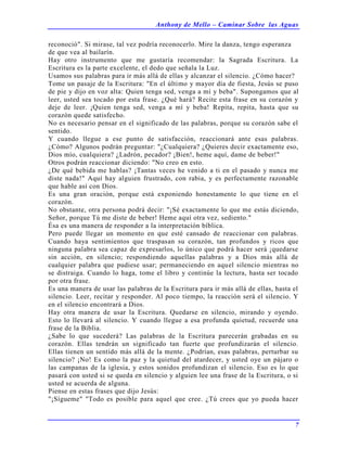 Anthony de Mello – Caminar Sobre las Aguas
7
reconoció". Si mirase, tal vez podría reconocerlo. Mire la danza, tengo esperanza
de que vea al bailarín.
Hay otro instrumento que me gustaría recomendar: la Sagrada Escritura. La
Escritura es la parte excelente, el dedo que señala la Luz.
Usamos sus palabras para ir más allá de ellas y alcanzar el silencio. ¿Cómo hacer?
Tome un pasaje de la Escritura: "En el último y mayor día de fiesta, Jesús se puso
de pie y dijo en voz alta: Quien tenga sed, venga a mí y beba". Supongamos que al
leer, usted sea tocado por esta frase. ¿Qué hará? Recite esta frase en su corazón y
deje de leer. ¡Quien tenga sed, venga a mí y beba! Repita, repita, hasta que su
corazón quede satisfecho.
No es necesario pensar en el significado de las palabras, porque su corazón sabe el
sentido.
Y cuando llegue a ese punto de satisfacción, reaccionará ante esas palabras.
¿Cómo? Algunos podrán preguntar: "¿Cualquiera? ¿Quieres decir exactamente eso,
Dios mío, cualquiera? ¿Ladrón, pecador? ¡Bien!, heme aquí, dame de beber!"
Otros podrán reaccionar diciendo: "No creo en esto.
¿De qué bebida me hablas? ¡Tantas veces he venido a ti en el pasado y nunca me
diste nada!" Aquí hay alguien frustrado, con rabia, y es perfectamente razonable
que hable así con Dios.
Es una gran oración, porque está exponiendo honestamente lo que tiene en el
corazón.
No obstante, otra persona podrá decir: "¡Sé exactamente lo que me estás diciendo,
Señor, porque Tú me diste de beber! Heme aquí otra vez, sediento."
Ésa es una manera de responder a la interpretación bíblica.
Pero puede llegar un momento en que esté cansado de reaccionar con palabras.
Cuando haya sentimientos que traspasan su corazón, tan profundos y ricos que
ninguna palabra sea capaz de expresarlos, lo único que podrá hacer será ¡quedarse
sin acción, en silencio; respondiendo aquellas palabras y a Dios más allá de
cualquier palabra que pudiese usar; permaneciendo en aquel silencio mientras no
se distraiga. Cuando lo haga, tome el libro y continúe la lectura, hasta ser tocado
por otra frase.
Es una manera de usar las palabras de la Escritura para ir más allá de ellas, hasta el
silencio. Leer, recitar y responder. Al poco tiempo, la reacción será el silencio. Y
en el silencio encontrará a Dios.
Hay otra manera de usar la Escritura. Quedarse en silencio, mirando y oyendo.
Esto lo llevará al silencio. Y cuando llegue a esa profunda quietud, recuerde una
frase de la Biblia.
¿Sabe lo que sucederá? Las palabras de la Escritura parecerán grabadas en su
corazón. Ellas tendrán un significado tan fuerte que profundizarán el silencio.
Ellas tienen un sentido más allá de la mente. ¿Podrían, esas palabras, perturbar su
silencio? ¡No! Es como la paz y la quietud del atardecer, y usted oye un pájaro o
las campanas de la iglesia, y estos sonidos profundizan el silencio. Eso es lo que
pasará con usted si se queda en silencio y alguien lee una frase de la Escritura, o si
usted se acuerda de alguna.
Piense en estas frases que dijo Jesús:
"¡Sígueme" "Todo es posible para aquel que cree. ¿Tú crees que yo pueda hacer
 