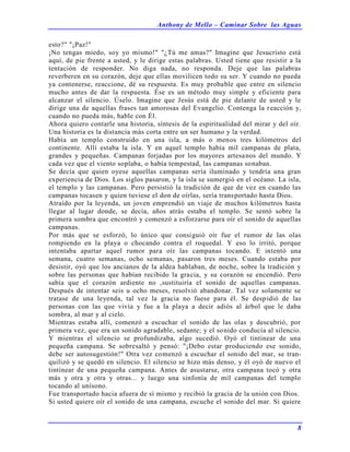 Anthony de Mello – Caminar Sobre las Aguas
8
esto?" "¡Paz!"
¡No tengas miedo, soy yo mismo!" "¿Tú me amas?" Imagine que Jesucristo está
aquí, de pie frente a usted, y le dirige estas palabras. Usted tiene que resistir a la
tentación de responder. No diga nada, no responda. Deje que las palabras
reverberen en su corazón, deje que ellas movilicen todo su ser. Y cuando no pueda
ya contenerse, reaccione, dé su respuesta. Es muy probable que entre en silencio
mucho antes de dar la respuesta. Ése es un método muy simple y eficiente para
alcanzar el silencio. Úselo. Imagine que Jesús está de pie delante de usted y le
dirige una de aquellas frases tan amorosas del Evangelio. Contenga la reacción y,
cuando no pueda más, hable con Él.
Ahora quiero contarle una historia, síntesis de la espiritualidad del mirar y del oír.
Una historia es la distancia más corta entre un ser humano y la verdad.
Había un templo construido en una isla, a más o menos tres kilómetros del
continente. Allí estaba la isla. Y en aquel templo había mil campanas de plata,
grandes y pequeñas. Campanas forjadas por los mayores artesanos del mundo. Y
cada vez que el viento soplaba, o había tempestad, las campanas sonaban.
Se decía que quien oyese aquellas campanas sería iluminado y tendría una gran
experiencia de Dios. Los siglos pasaron, y la isla se sumergió en el océano. La isla,
el templo y las campanas. Pero persistió la tradición de que de vez en cuando las
campanas tocasen y quien tuviese el don de oírlas, sería transportado hasta Dios.
Atraído por la leyenda, un joven emprendió un viaje de muchos kilómetros hasta
llegar al lugar donde, se decía, años atrás estaba el templo. Se sentó sobre la
primera sombra que encontró y comenzó a esforzarse para oír el sonido de aquellas
campanas.
Por más que se esforzó, lo único que consiguió oír fue el rumor de las olas
rompiendo en la playa o chocando contra el roquedal. Y eso lo irritó, porque
intentaba apartar aquel rumor para oír las campanas tocando. E intentó una
semana, cuatro semanas, ocho semanas, pasaron tres meses. Cuando estaba por
desistir, oyó que los ancianos de la aldea hablaban, de noche, sobre la tradición y
sobre las personas que habían recibido la gracia, y su corazón se encendió. Pero
sabía que el corazón ardiente no ,sustituiría el sonido de aquellas campanas.
Después de intentar seis u ocho meses, resolvió abandonar. Tal vez solamente se
tratase de una leyenda, tal vez la gracia no fuese para él. Se despidió de las
personas con las que vivía y fue a la playa a decir adiós al árbol que le daba
sombra, al mar y al cielo.
Mientras estaba allí, comenzó a escuchar el sonido de las olas y descubrió, por
primera vez, que era un sonido agradable, sedante; y el sonido conducía al silencio.
Y mientras el silencio se profundizaba, algo sucedió. Oyó el tintinear de una
pequeña campana. Se sobresaltó y pensó: "¡Debo estar produciendo ese sonido,
debe ser autosugestión!" Otra vez comenzó a escuchar el sonido del mar, se tran-
quilizó y se quedó en silencio. El silencio se hizo más denso, y él oyó de nuevo el
tintinear de una pequeña campana. Antes de asustarse, otra campana tocó y otra
más y otra y otra y otras... y luego una sinfonía de mil campanas del templo
tocando al unísono.
Fue transportado hacia afuera de sí mismo y recibió la gracia de la unión con Dios.
Si usted quiere oír el sonido de una campana, escuche el sonido del mar. Si quiere
 