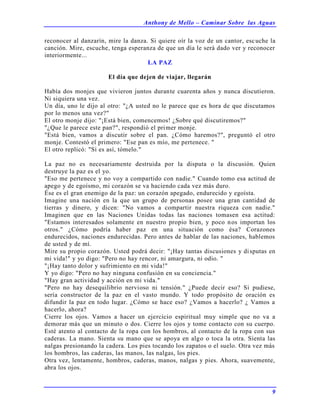 Anthony de Mello – Caminar Sobre las Aguas
9
reconocer al danzarín, mire la danza. Si quiere oír la voz de un cantor, escuche la
canción. Mire, escuche, tenga esperanza de que un día le será dado ver y reconocer
interiormente...
LA PAZ
El día que dejen de viajar, llegarán
Había dos monjes que vivieron juntos durante cuarenta años y nunca discutieron.
Ni siquiera una vez.
Un día, uno le dijo al otro: "¿A usted no le parece que es hora de que discutamos
por lo menos una vez?"
El otro monje dijo: "¡Está bien, comencemos! ¿Sobre qué discutiremos?"
"¿Que le parece este pan?", respondió el primer monje.
"Está bien, vamos a discutir sobre el pan. ¿Cómo haremos?", preguntó el otro
monje. Contestó el primero: "Ese pan es mío, me pertenece. "
El otro replicó: "Si es así, tómelo."
La paz no es necesariamente destruida por la disputa o la discusión. Quien
destruye la paz es el yo.
"Eso me pertenece y no voy a compartido con nadie." Cuando tomo esa actitud de
apego y de egoísmo, mi corazón se va haciendo cada vez más duro.
Ése es el gran enemigo de la paz: un corazón apegado, endurecido y egoísta.
Imagine una nación en la que un grupo de personas posee una gran cantidad de
tierras y dinero, y dicen: "No vamos a compartir nuestra riqueza con nadie."
Imaginen que en las Naciones Unidas todas las naciones tomasen esa actitud:
"Estamos interesados solamente en nuestro propio bien, y poco nos importan los
otros." ¿Cómo podría haber paz en una situación como ésa? Corazones
endurecidos, naciones endurecidas. Pero antes de hablar de las naciones, hablemos
de usted y de mí.
Mire su propio corazón. Usted podrá decir: "¡Hay tantas discusiones y disputas en
mi vida!" y yo digo: "Pero no hay rencor, ni amargura, ni odio. "
"¡Hay tanto dolor y sufrimiento en mi vida!"
Y yo digo: "Pero no hay ninguna confusión en su conciencia."
"Hay gran actividad y acción en mi vida."
"Pero no hay desequilibrio nervioso ni tensión." ¿Puede decir eso? Si pudiese,
sería constructor de la paz en el vasto mundo. Y todo propósito de oración es
difundir la paz en todo lugar. ¿Cómo se hace eso? ¿Vamos a hacerlo? ¿ Vamos a
hacerlo, ahora?
Cierre los ojos. Vamos a hacer un ejercicio espiritual muy simple que no va a
demorar más que un minuto o dos. Cierre los ojos y tome contacto con su cuerpo.
Esté atento al contacto de la ropa con los hombros, al contacto de la ropa con sus
caderas. La mano. Sienta su mano que se apoya en algo o toca la otra. Sienta las
nalgas presionando la cadera. Los pies tocando los zapatos o el suelo. Otra vez más
los hombros, las caderas, las manos, las nalgas, los pies.
Otra vez, lentamente, hombros, caderas, manos, nalgas y pies. Ahora, suavemente,
abra los ojos.
 