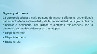 Signos y síntomas
La demencia afecta a cada persona de manera diferente, dependiendo
del impacto de la enfermedad y de la personalidad del sujeto antes de
empezar a padecerla. Los signos y síntomas relacionados con la
demencia se pueden entender en tres etapas.
• Etapa temprana
• Etapa intermedia
• Etapa tardía
 